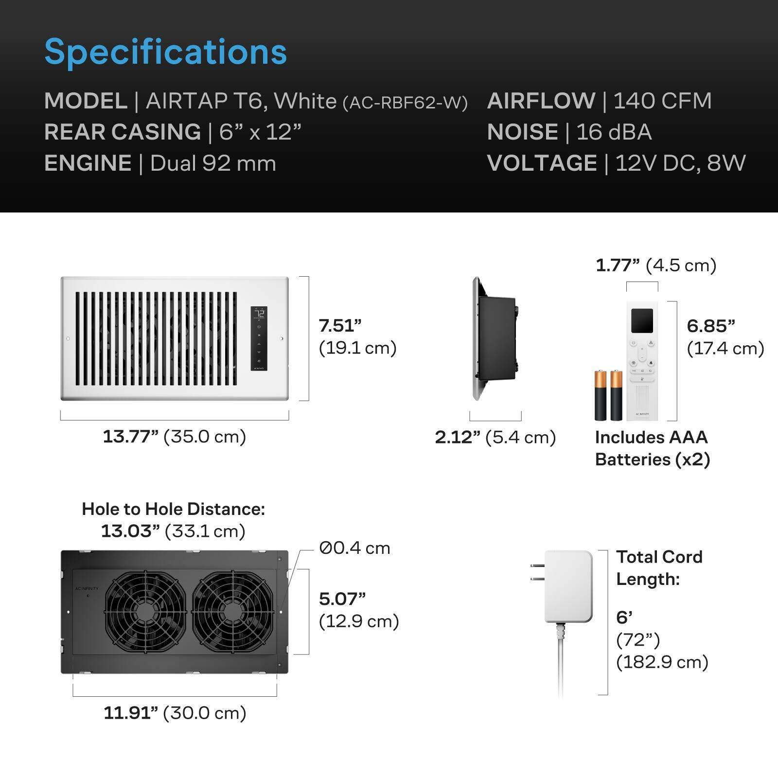 Specifications  
MODEL | AIRTAP T6, White (AC-RBF62-W)  
AIRFLOW | 140 CFM  
REAR CASING | 6" x 12"  
NOISE | 16 dBA  
ENGINE | Dual 92 mm  
VOLTAGE | 12V DC, 8W  

1.77" (4.5 cm)  
7.51" (19.1 cm)  
6.85" (17.4 cm)  
13.77" (35.0 cm)  
2.12" (5.4 cm)  
Includes AAA Batteries (x2)  
Hole to Hole Distance: 13.03" (33.1 cm)  
CAPINTI  
00.4 cm  
5.07" (12.9 cm)  
Total Cord Length: 6' (72") (182.9 cm)  
11.91" (30.0 cm)