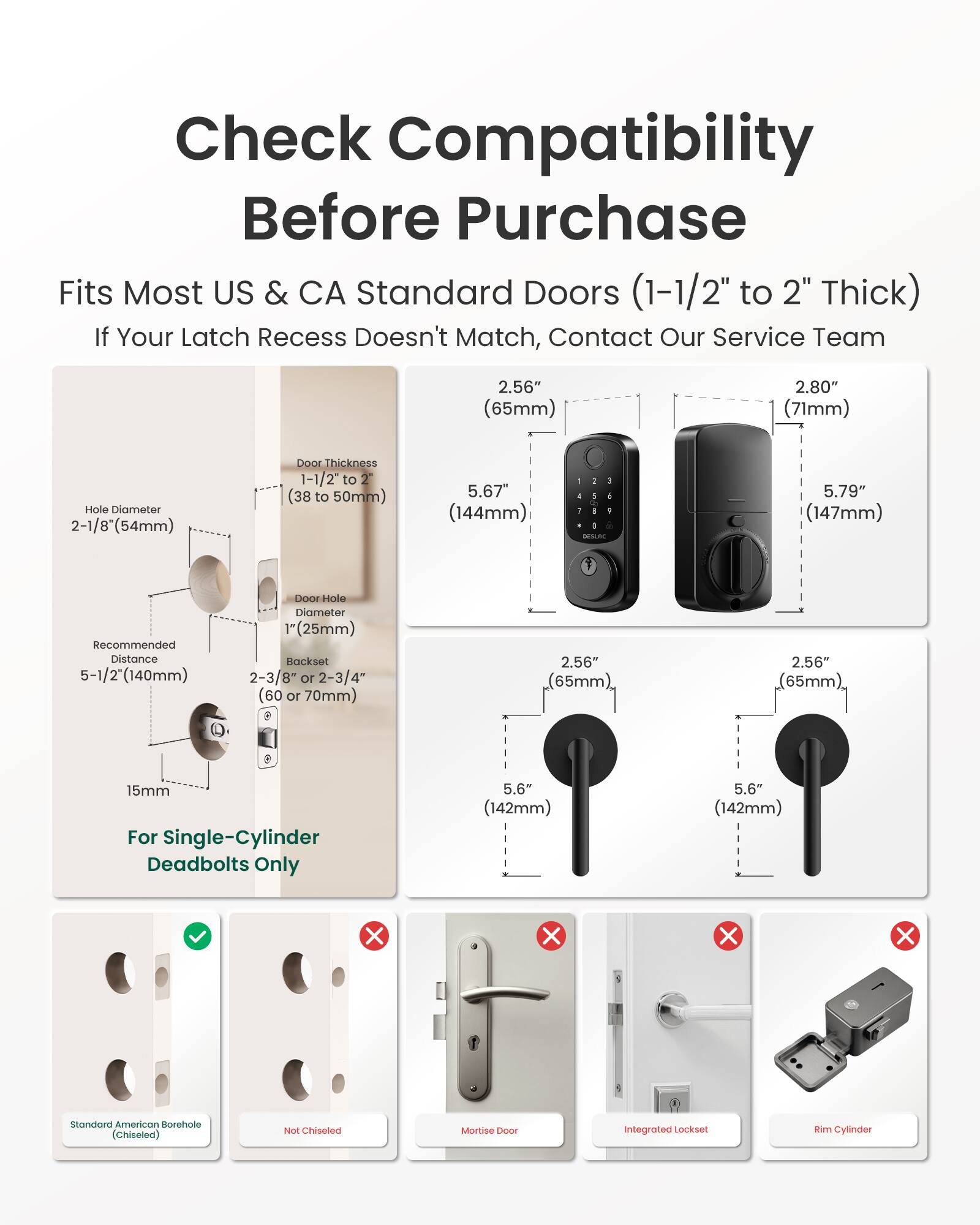 Check Compatibility Before Purchase  
Fits Most US & CA Standard Doors (1-1/2" to 2" Thick)  
If Your Latch Recess Doesn't Match, Contact Our Service Team  

2.56" (65mm)  
2.80" (71mm)  
Hole Diameter 2-1/8" (54mm)  
Door Thickness 1-1/2" to (38 to 50mm)  
5.67" (144mm)  
- 1 J 5 1 0 DESLAC  
5.79" (147mm)  
Recommended Distance 5-1/2" (140mm)  
Door Hole Diameter (25mm)  
Backset 2-3/8" or 2-3/4" (60 or 70mm)  
2.56" (65mm)  
15mm For Single-Cylinder Deadbolts Only  
5.6" (142mm)  
5.6" (142mm)  

Standard American Borehole (Chiseled)  
Not Chiseled  
Mortise 1