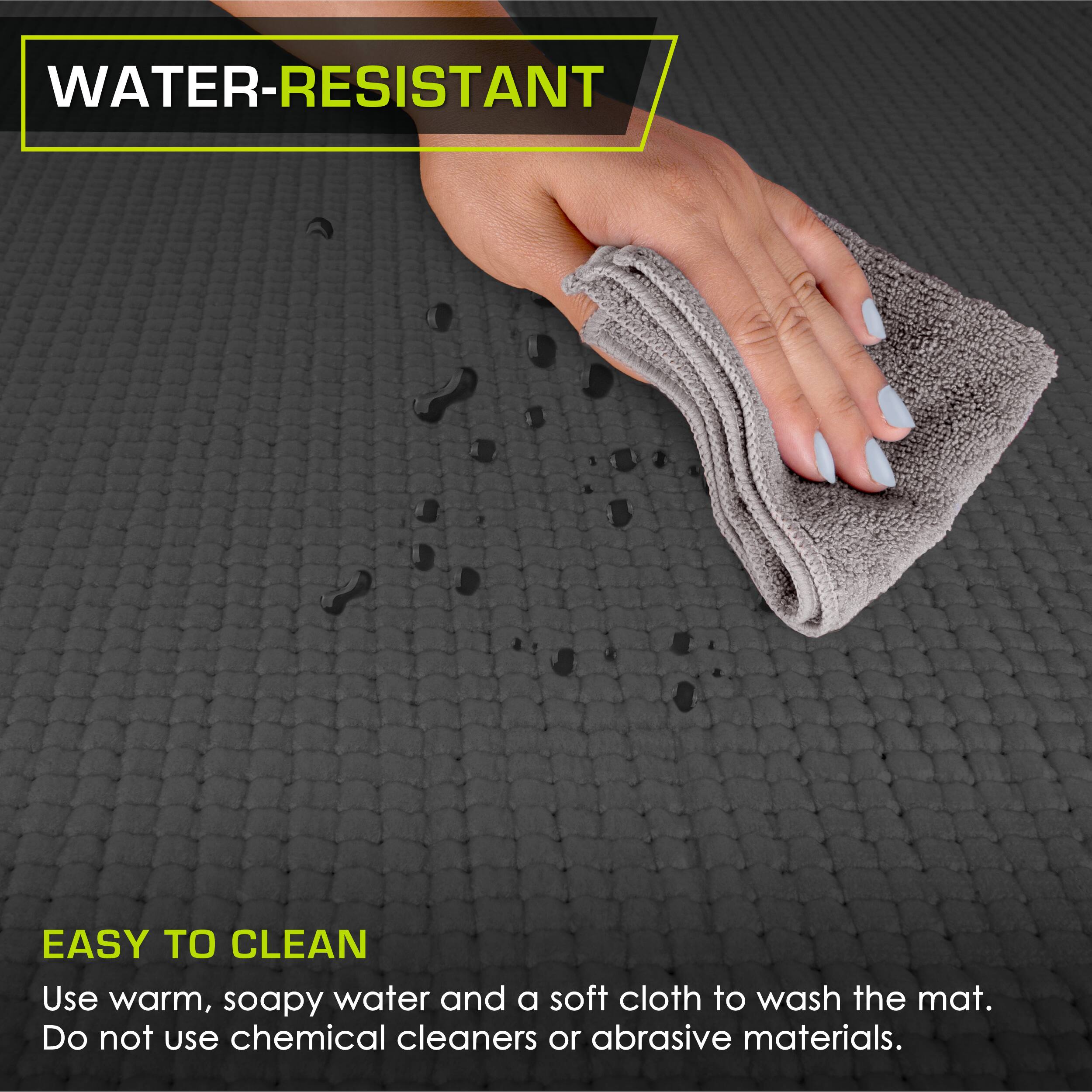 WATER-RESISTANT
EASY TO CLEAN
Use warm, soapy water and a soft cloth to wash the mat. Do not use chemical cleaners or abrasive materials.