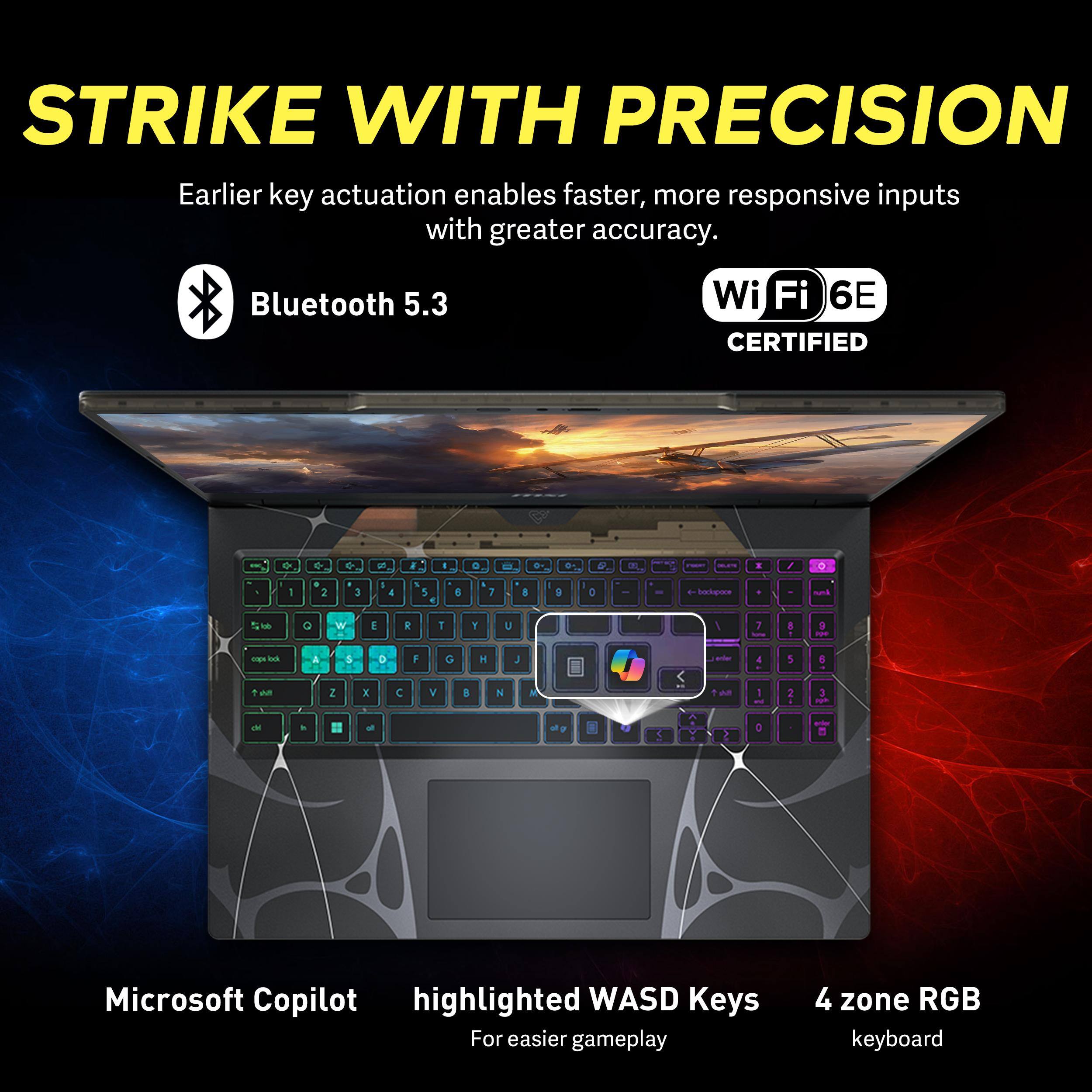 STRIKE WITH PRECISION  
Earlier key actuation enables faster, more responsive inputs with greater accuracy.  
Bluetooth 5.3  
Wi-Fi 6E CERTIFIED  
Microsoft Copilot highlighted WASD Keys For easier gameplay  
4 zone RGB keyboard