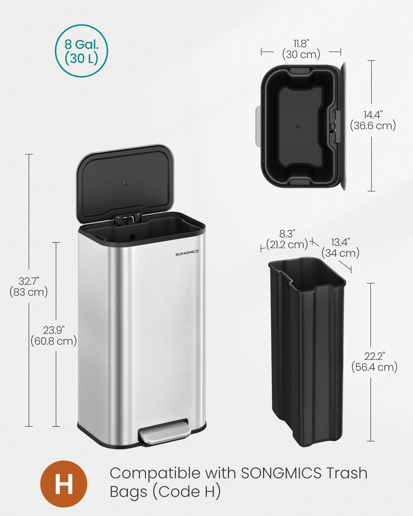 8 Gal. (30 L)  
11.8" (30 cm)  
14.4" (36.6 cm)  
SONGMICS  
8.3" (21.2 cm)  
13.4" (34 cm)  
32.7" (83 cm)  
23.9" (60.8 cm)  
22.2" (56.4 cm)  
Compatible with SONGMICS Trash Bags (Code H)