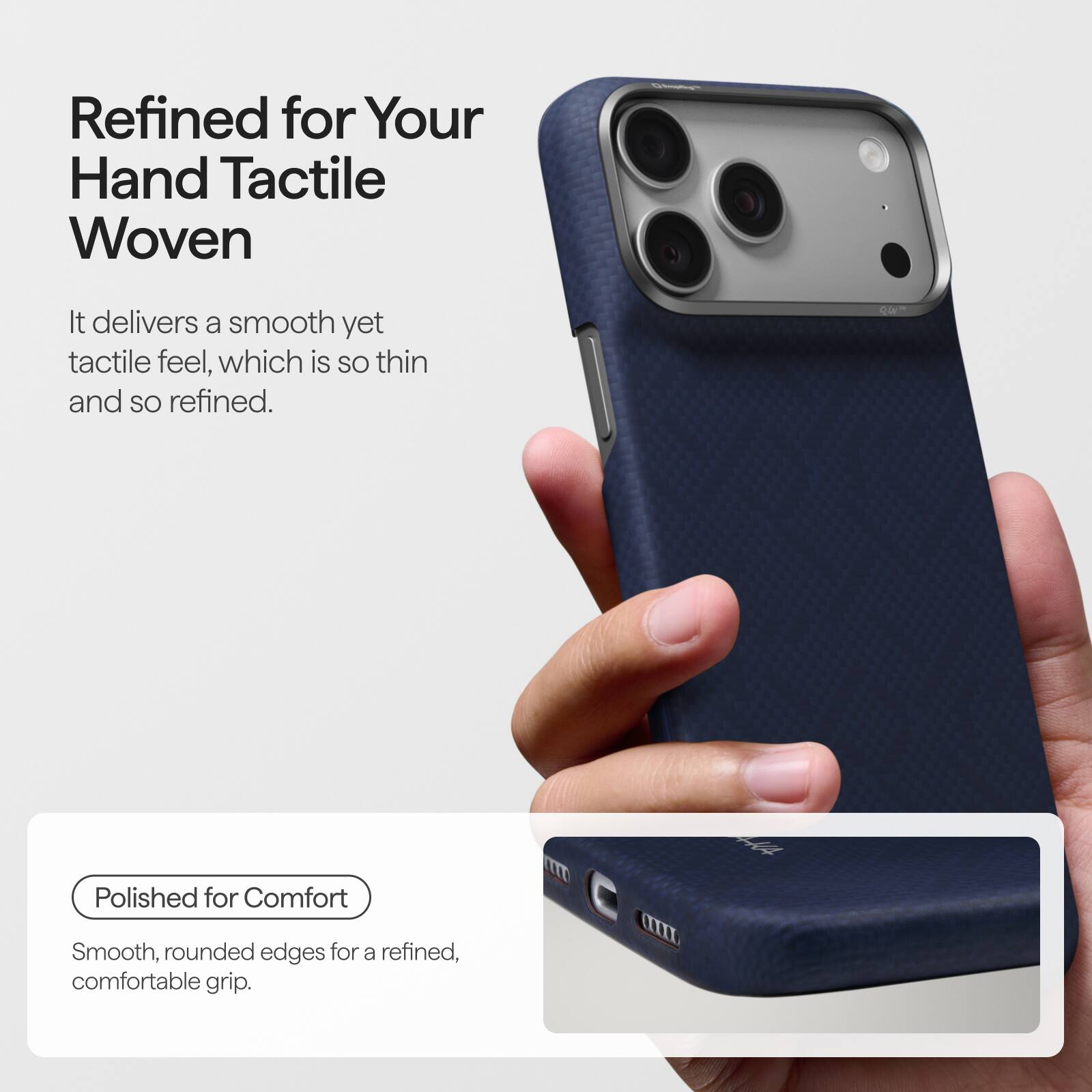 Refined for Your Hand Tactile Woven

It delivers a smooth yet tactile feel, which is so thin and so refined.

Polished for Comfort

Smooth, rounded edges for a refined, comfortable grip.
