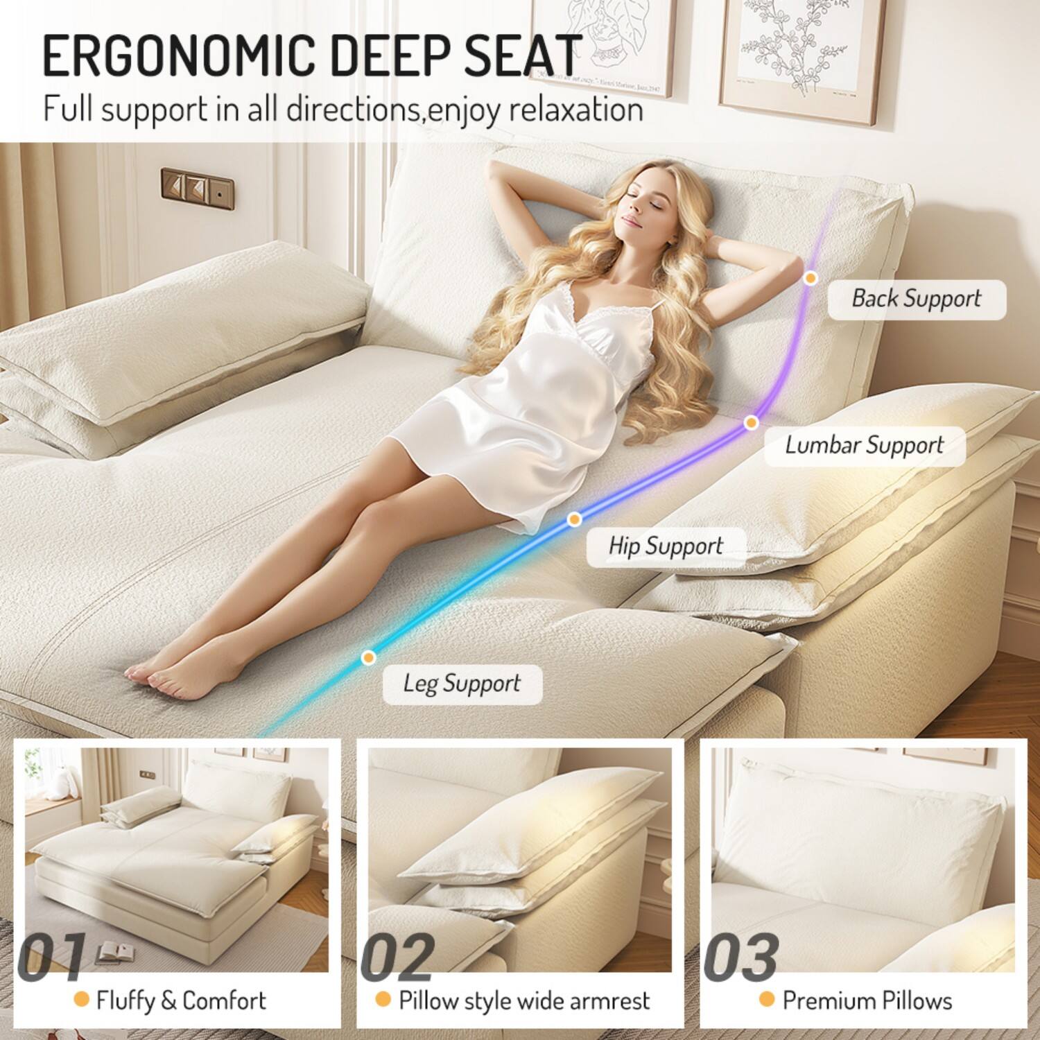 ERGONOMIC DEEP SEAT  
Full support in all directions, enjoy relaxation  

- Back Support  
- Lumbar Support  
- Hip Support  
- Leg Support  

01 Fluffy & Comfort  
02 Pillow style wide armrest  
03 Premium Pillows