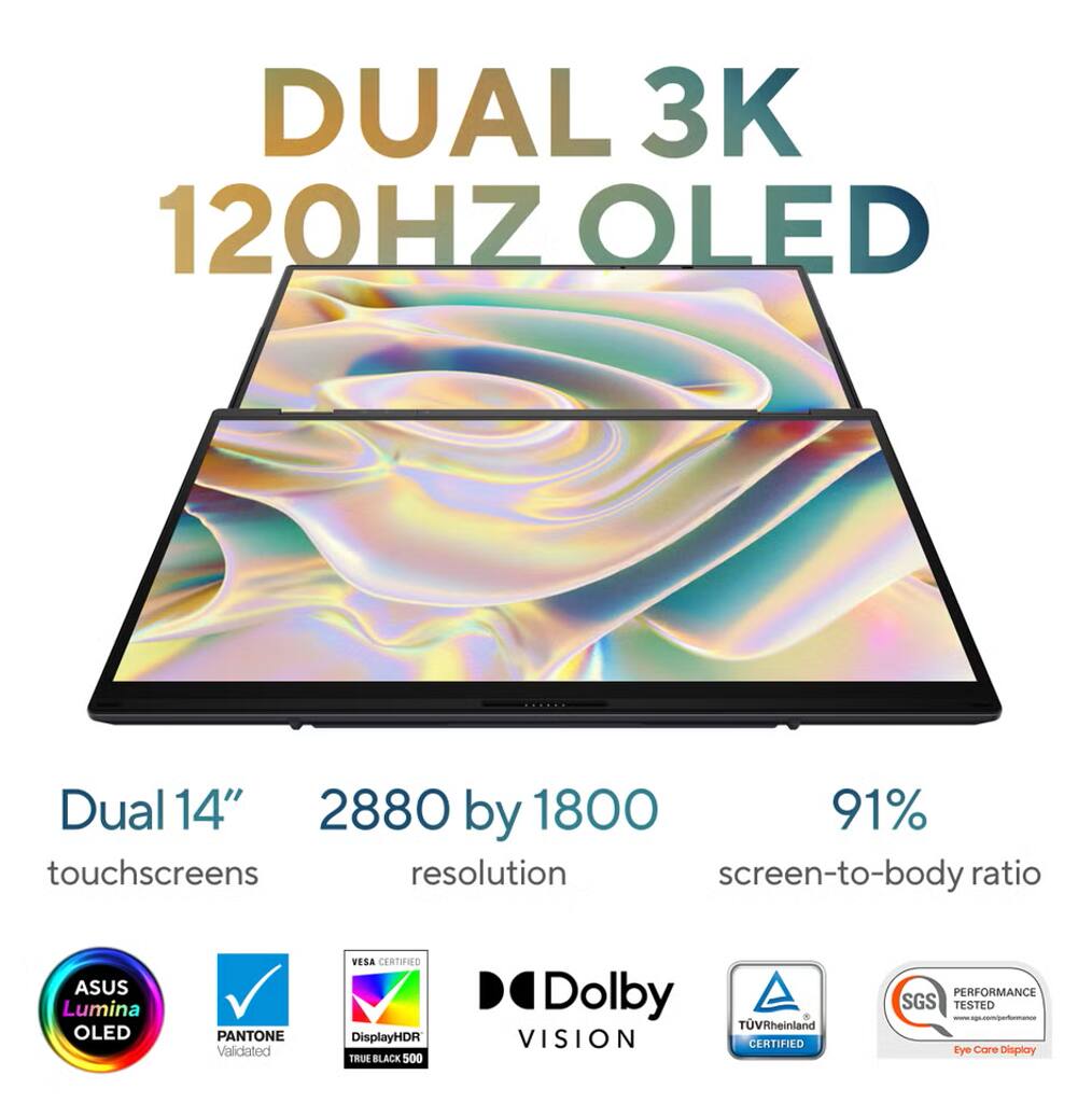 DUAL 3K 120HZ OLED  
Dual 14" touchscreens  
2880 by 1800 resolution  
91% screen-to-body ratio  

ASUS Lumina OLED  
PANTONE Validated  
VESA CERTIFIED  
DisplayHDR TRUE BLACK 500  
Dolby VISION  
TÜV Rheinland CERTIFIED  
SGS PERFORMANCE TESTED  
Eye Care Display