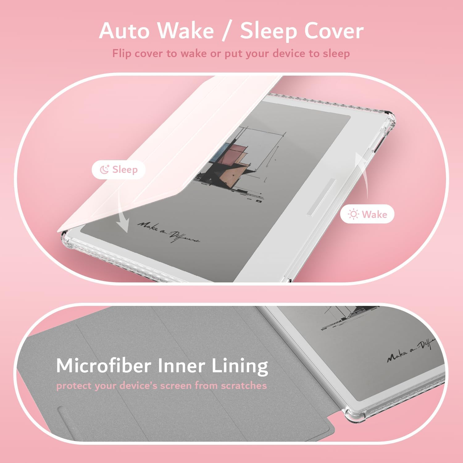 Auto Wake / Sleep Cover  
Flip cover to wake or put your device to sleep  

Sleep  
Wake  

Microfiber Inner Lining  
protect your device's screen from scratches