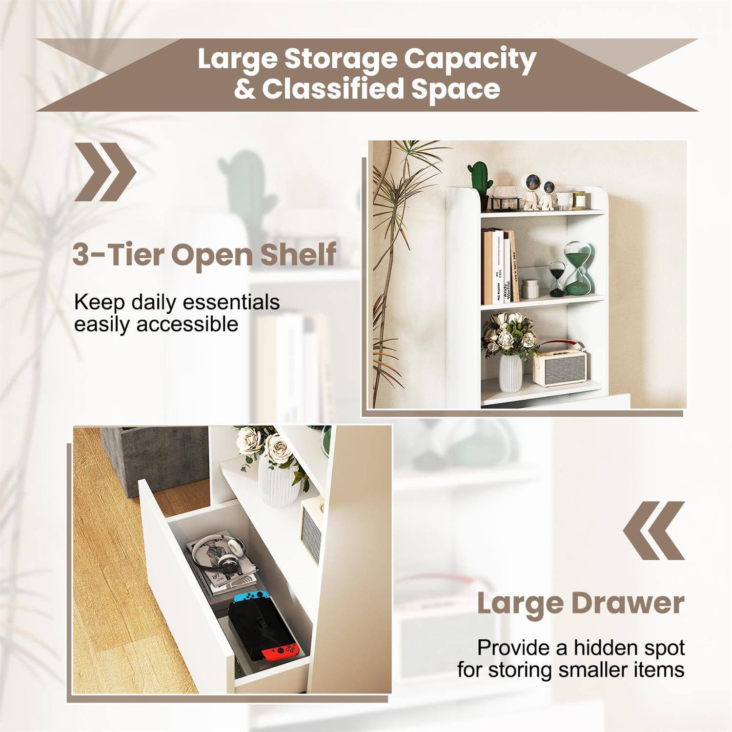 Large Storage Capacity & Classified Space

3-Tier Open Shelf  
Keep daily essentials easily accessible

Large Drawer  
Provide a hidden spot for storing smaller items