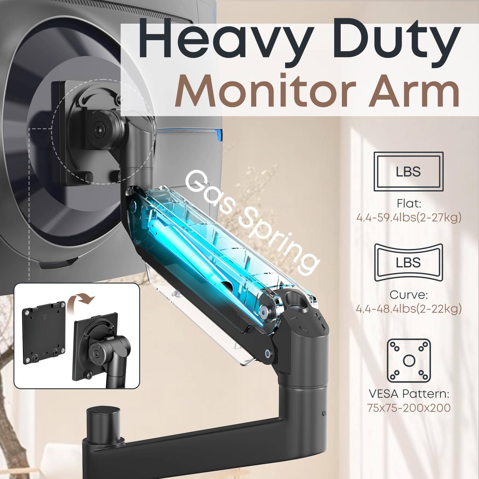 Heavy Duty Monitor Arm

Gas Spring

LBS

Flat: 4.4-59.4lbs (2-27kg)

LBS

Curve: 4.4-48.4lbs (2-22kg)

VESA Pattern: 75x75-200x200