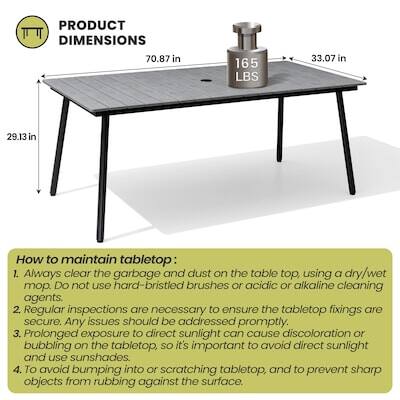 PRODUCT DIMENSIONS  
70.87 in x 165 LBS x 33.07 in x 29.13 in

How to maintain tabletop:  
1. Always clear the garbage and dust on the table top, using a dry/wet mop. DO not use hard-bristled brushes or acidic or alkaline cleaning agents.  
2. Regular inspections are necessary to ensure the tabletop fixings are secure. Any issues should be addressed promptly.  
3. Prolonged exposure to direct sunlight can cause discoloration or bubbling on the tabletop, so it's important to avoid direct sunlight and use sunshades.  
4. To avoid bumping into or scratching tabletop, and to prevent sharp objects from rubbing against the surface.