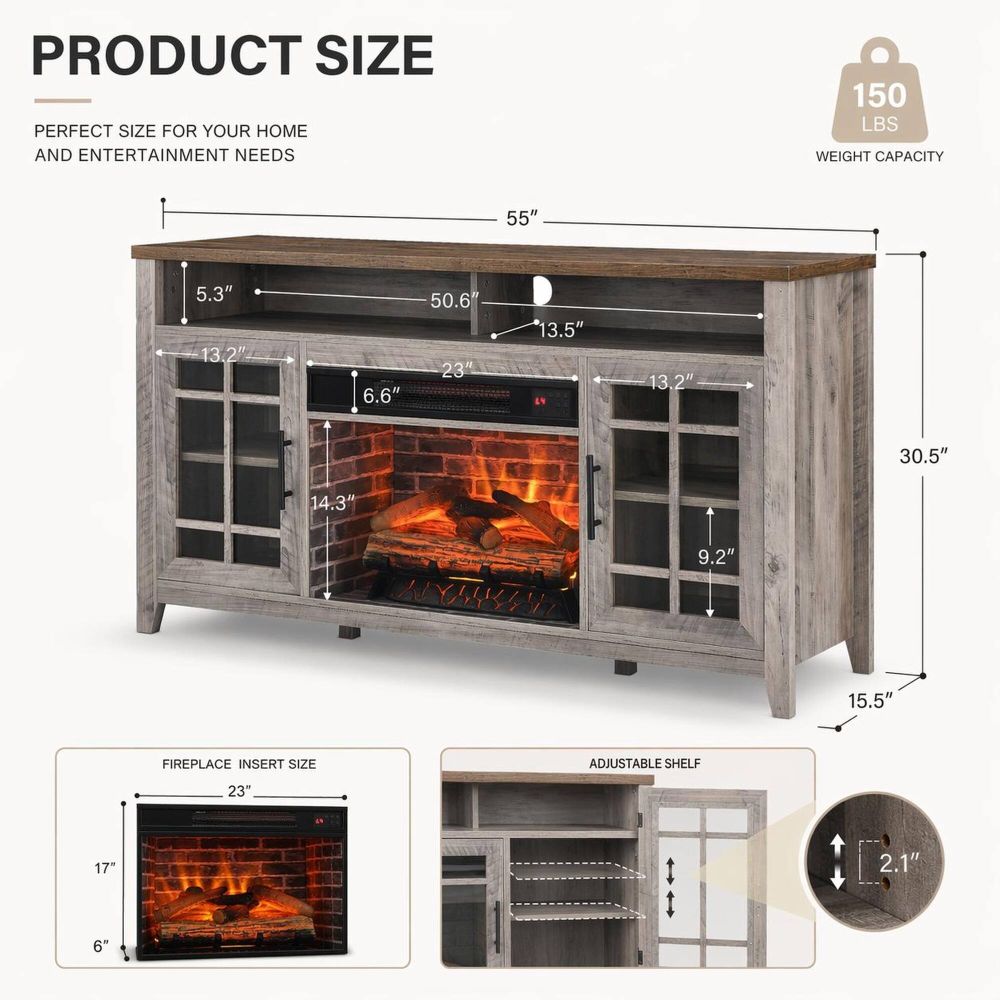 PRODUCT SIZE  
PERFECT SIZE FOR YOUR HOME AND ENTERTAINMENT NEEDS  
150 LBS WEIGHT CAPACITY  
55"  
5.3"  
13.2"  
6.6"  
50.6"  
23"  
13.5"  
13.2"  
30.5"  
14.3"  
9.2"  
15.5"  
FIREPLACE INSERT SIZE  
ADJUSTABLE SHELF  
23"  
17"  
2.1"  
6"