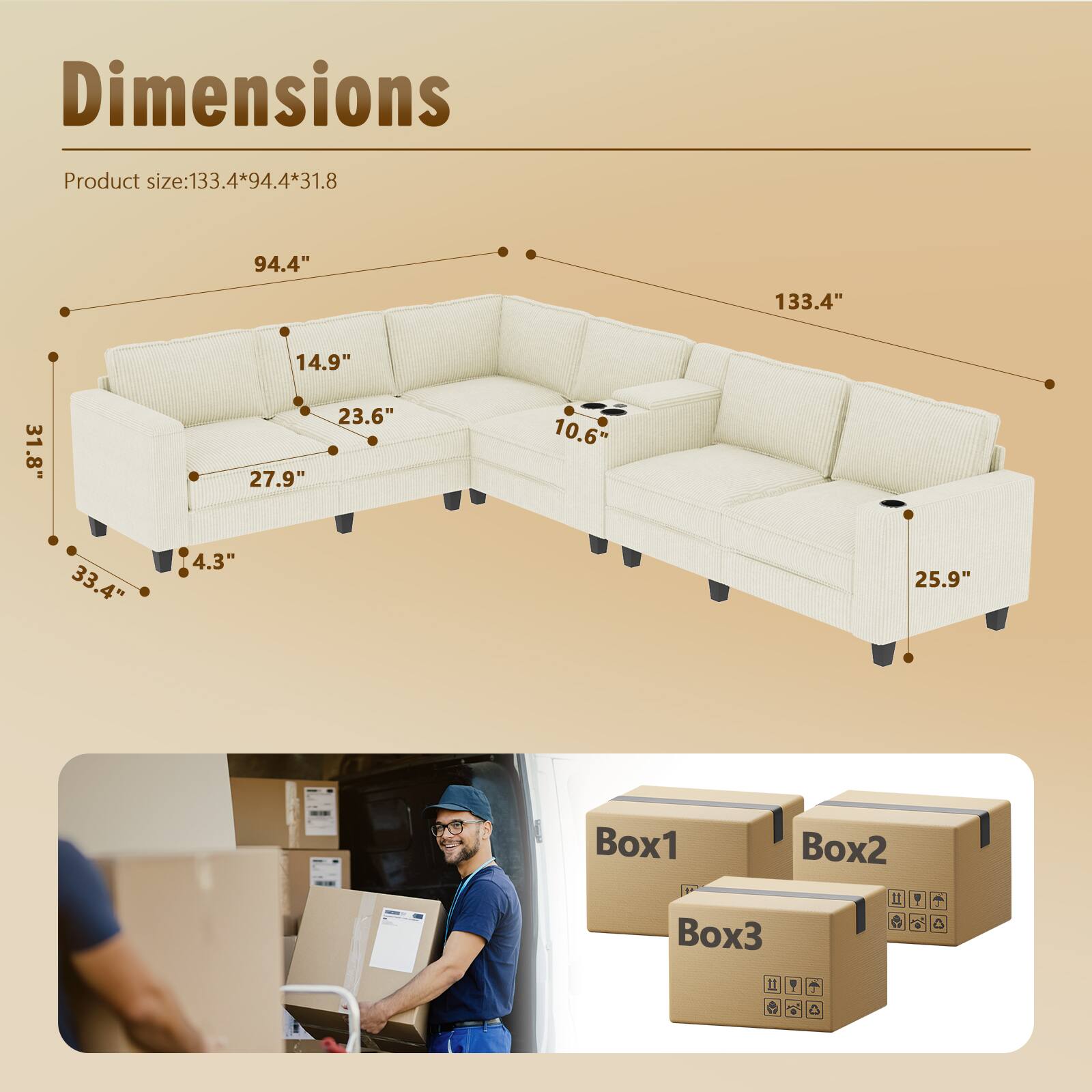Dimensions  
Product size: 133.4*94.4*31.8  

94.4"  
133.4"  
14.9"  
23.6"  
27.9"  
10.6"  
33.4"  
4.3"  
25.9"  

Box1  
Box2  
Box3