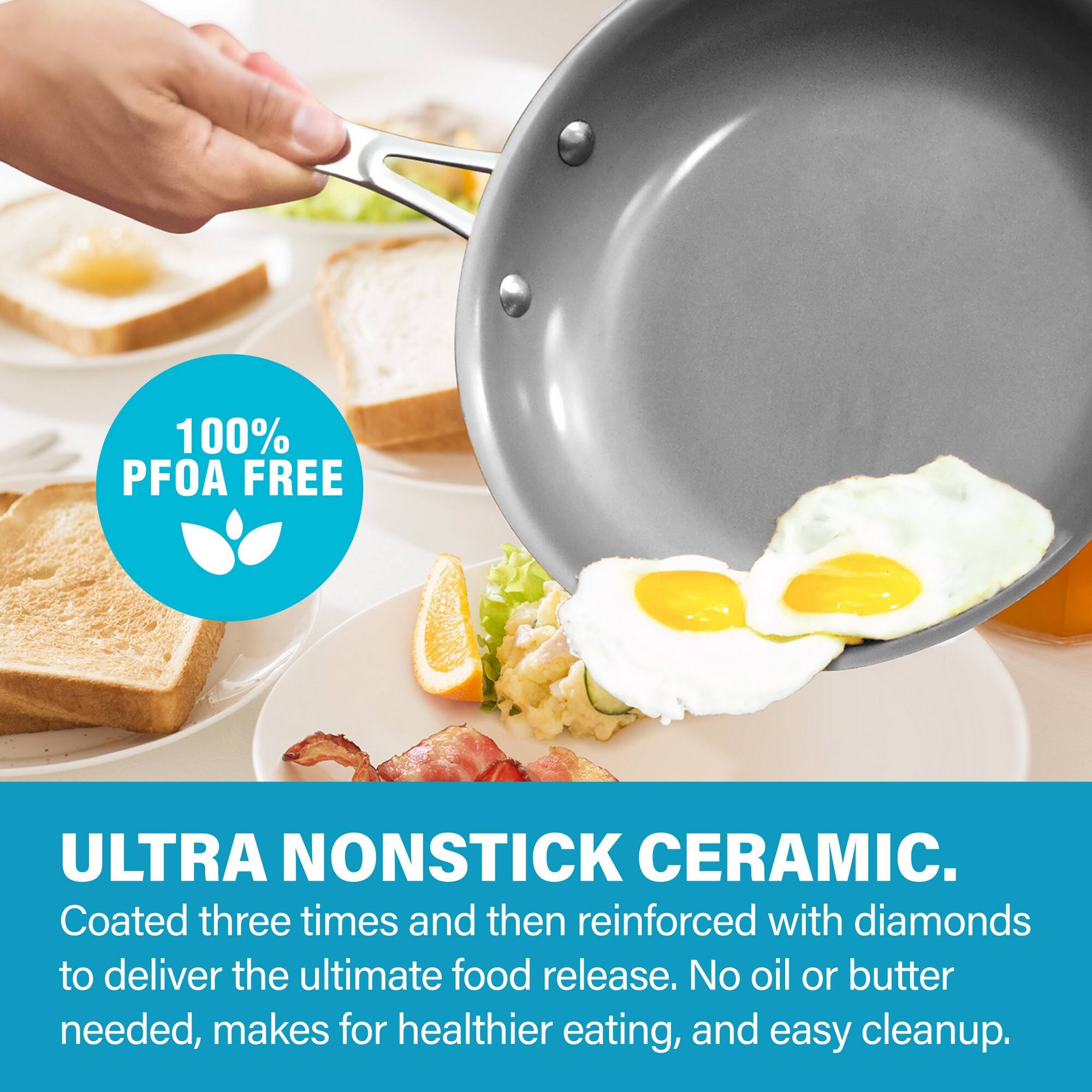 100% PFOA FREE
ULTRA NONSTICK CERAMIC.
Coated three times and then reinforced with diamonds to deliver the ultimate food release. No oil or butter needed, makes for healthier eating, and easy cleanup.