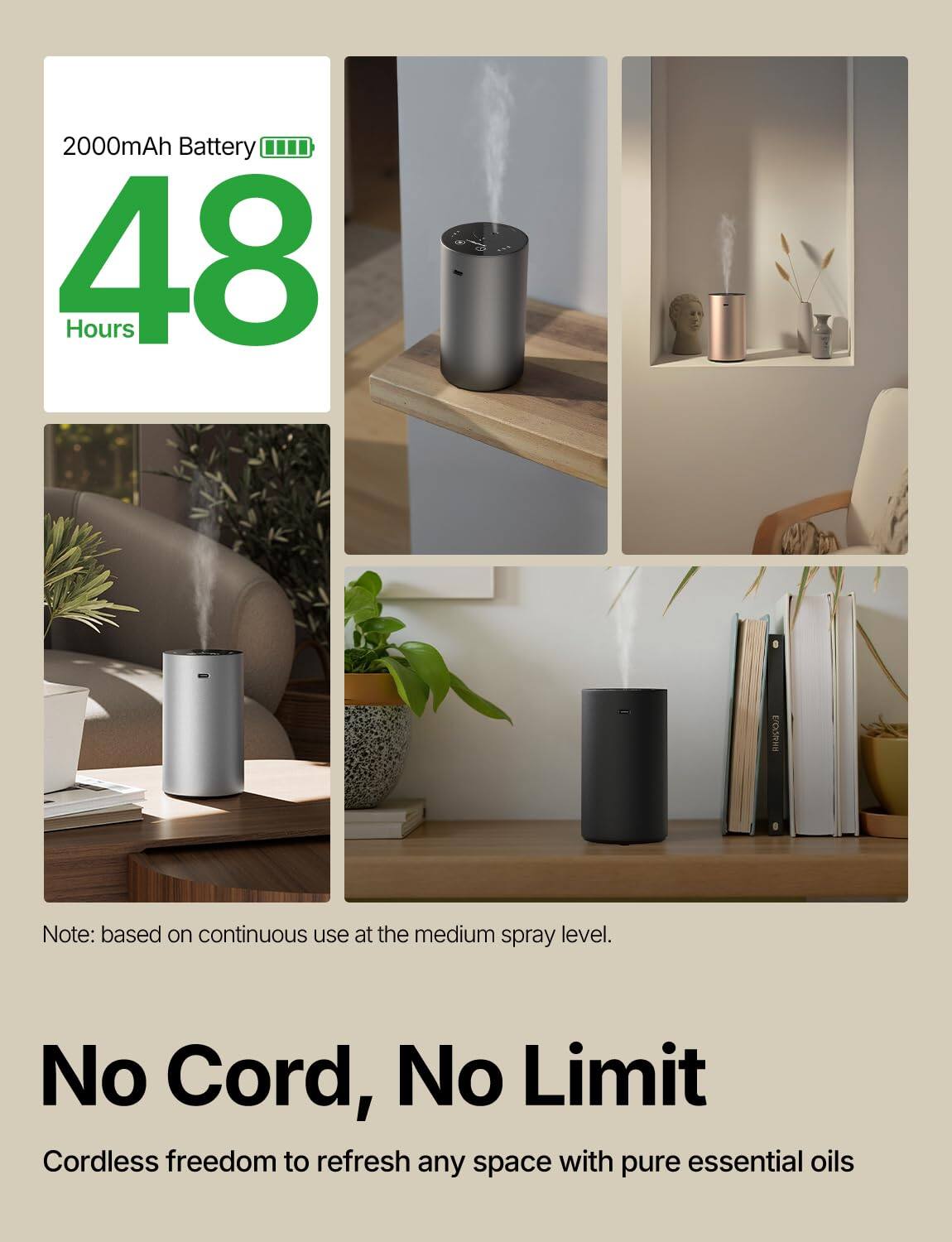 2000mAh Battery  
48 Hours  

Note: based on continuous use at the medium spray level.  

No Cord, No Limit  
Cordless freedom to refresh any space with pure essential oils