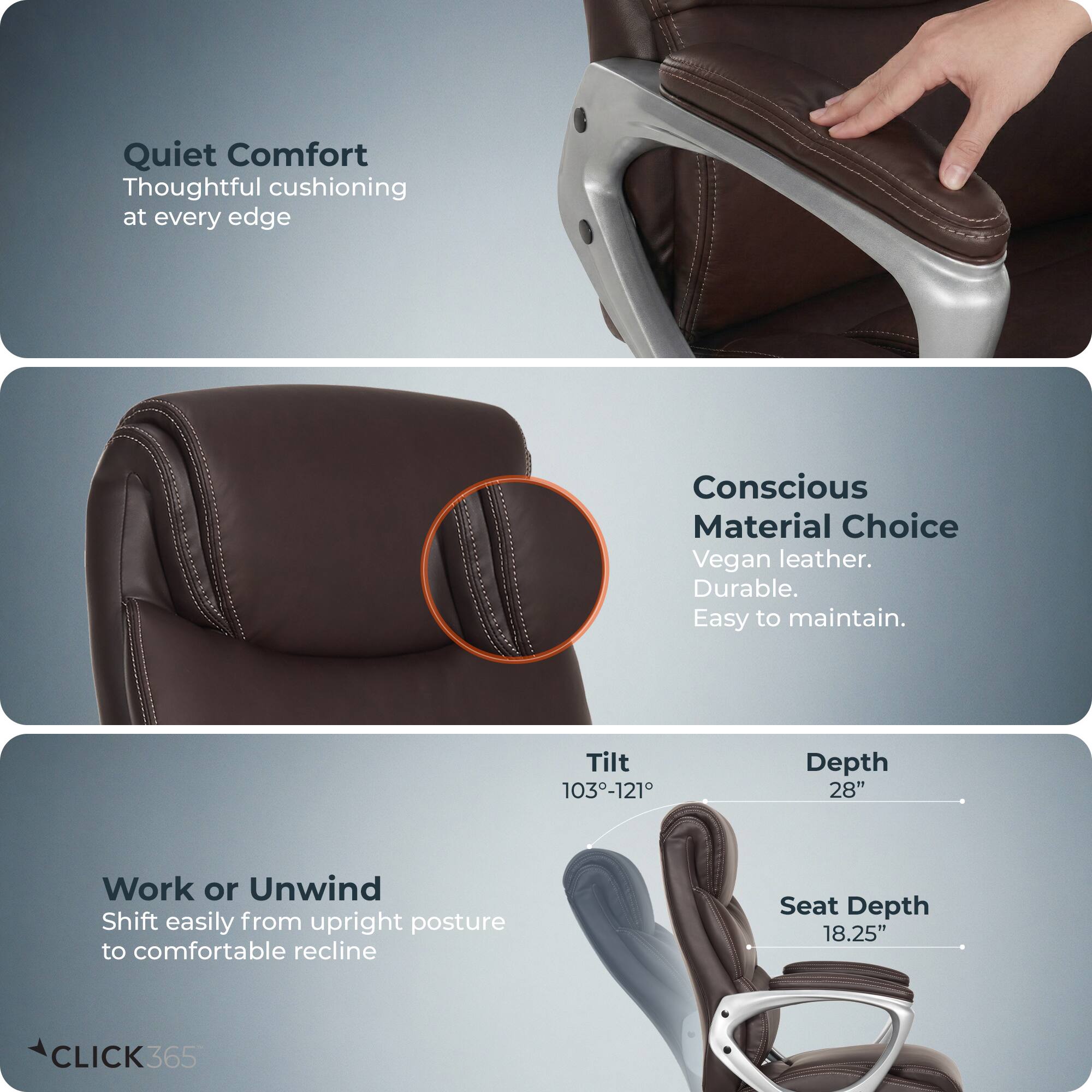 Quiet Comfort  
Thoughtful cushioning at every edge  

Conscious Material Choice  
Vegan leather. Durable. Easy to maintain.  

Work or Unwind  
Shift easily from upright posture to comfortable recline  

Tilt: 103°-121°  
Depth: 28"  
Seat Depth: 18.25"  

CLICK365