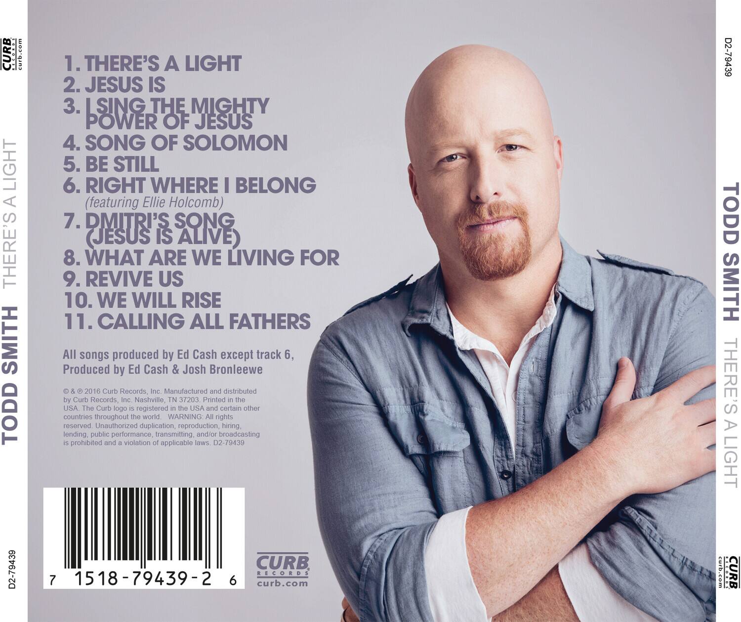 **TODD SMITH**  
**THERE'S A LIGHT**

1. THERE'S A LIGHT  
2. JESUS IS  
3. I SING THE MIGHTY POWER OF JESUS  
4. SONG OF SOLOMON  
5. BE STILL  
6. RIGHT WHERE I BELONG  
   (featuring Ellie Holcomb)  
7. DMITRI'S SONG (JESUS IS ALIVE)  
8. WHAT ARE WE LIVING FOR  
9. REVIVE US  
10. WE WILL RISE  
11. CALLING ALL FATHERS  

All songs produced by Ed Cash except track 6, Produced by Ed Cash & Josh Bronleewe  

© & ℗ 2016 Curb Records, Inc. Manufactured and distributed by Curb Records, Inc. Nashville, TN 37203 Printed in the USA. The Curb logo is registered in the USA and certain other countries throughout the world. WARNING: All rights reserved. Unauthorized duplication, reproduction, hiring, lending, public performance, transmitting and/or broadcasting is prohibited and a violation of applicable laws. D2-79439  

D2-79439  
TODD SM