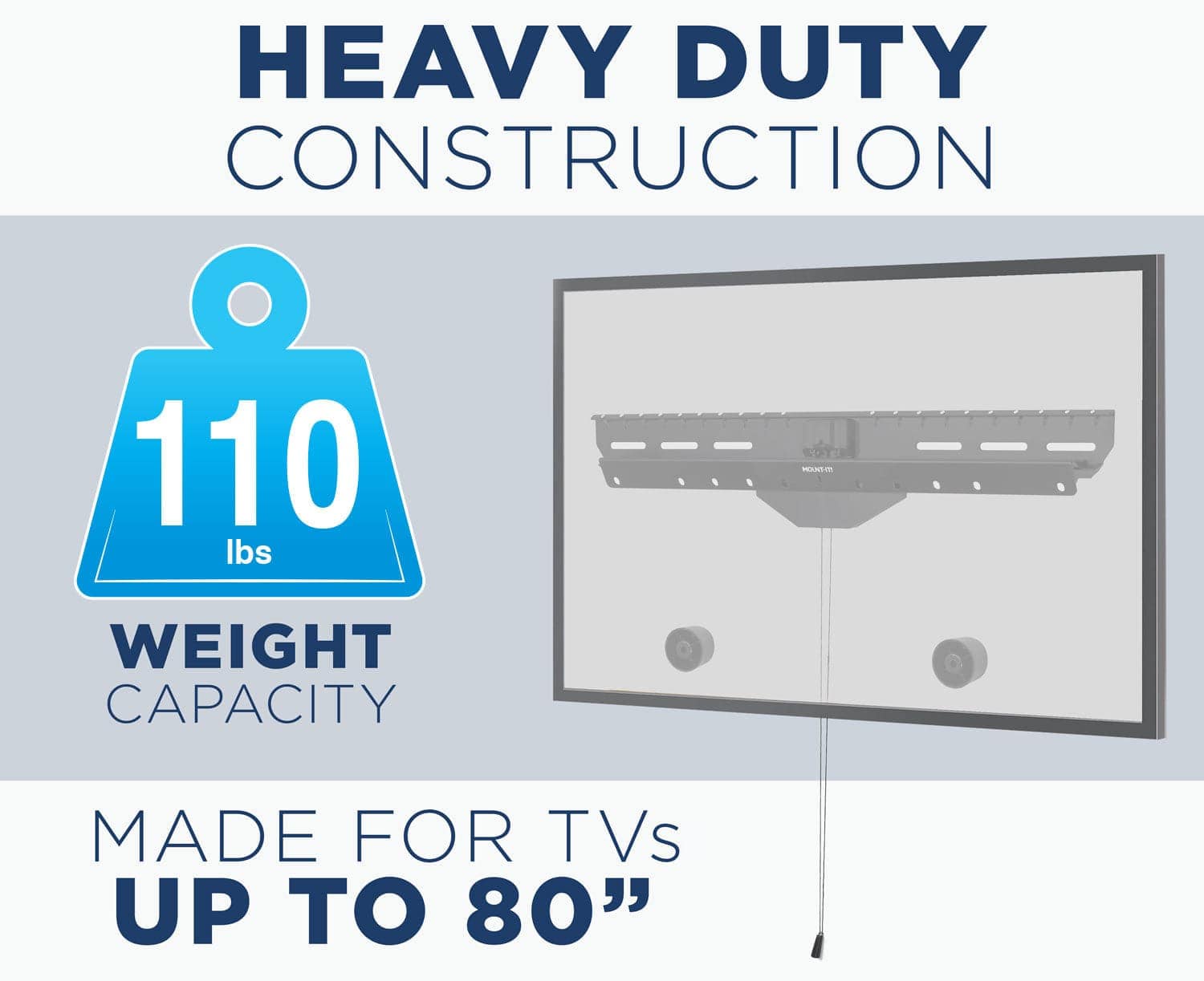 HEAVY DUTY CONSTRUCTION

110 lbs WEIGHT CAPACITY

MADE FOR TVs UP TO 80"