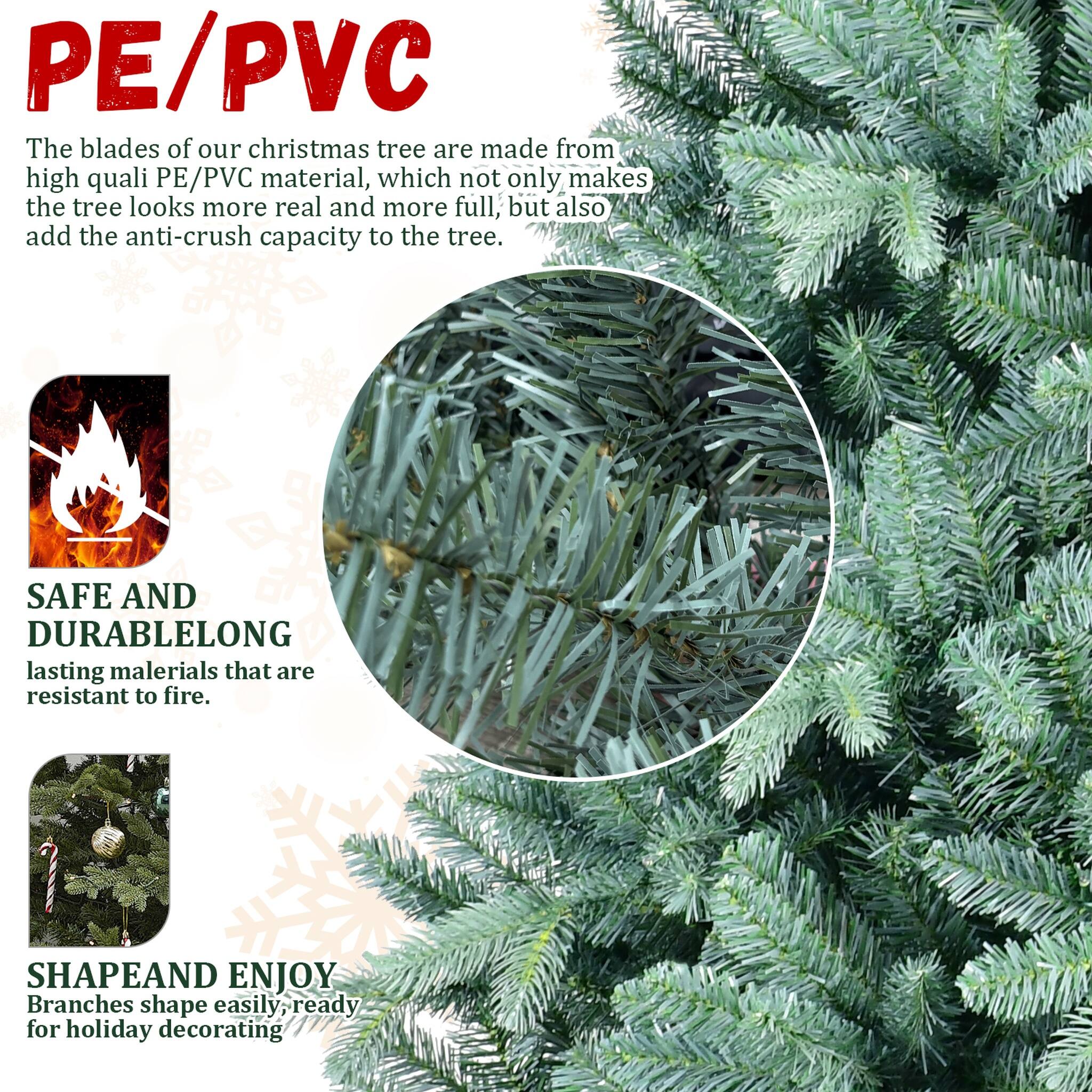 PE/PVC  
The blades of our christmas tree are made from high quality PE/PVC material, which not only makes the tree look more real and more full, but also add the anti-crush capacity to the tree.  

SAFE AND DURABLE  
LONG lasting materials that are resistant to fire.  

SHAPE AND ENJOY  
Branches shape easily, ready for holiday decorating