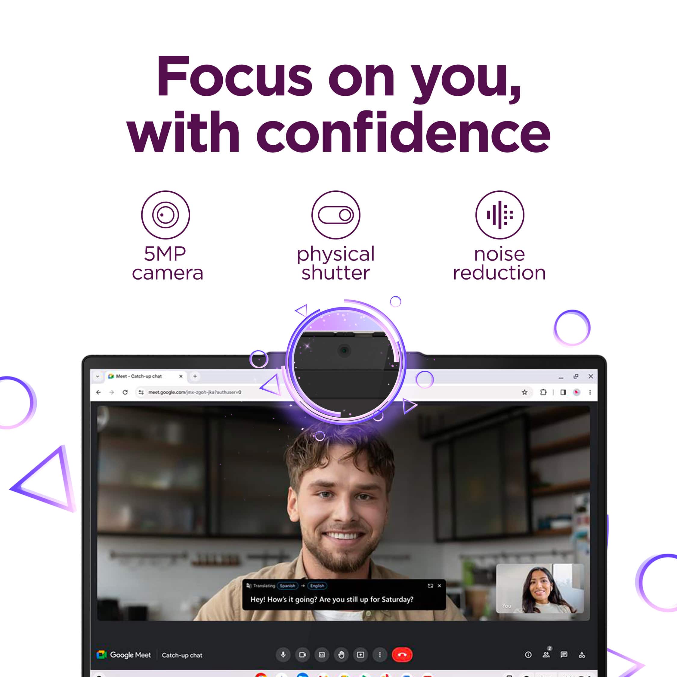 Focus on you, with confidence
5MP camera
physical shutter
noise reduction
Hey! How's it going? Are you still up for Saturday?
Google Meet Catchup chat