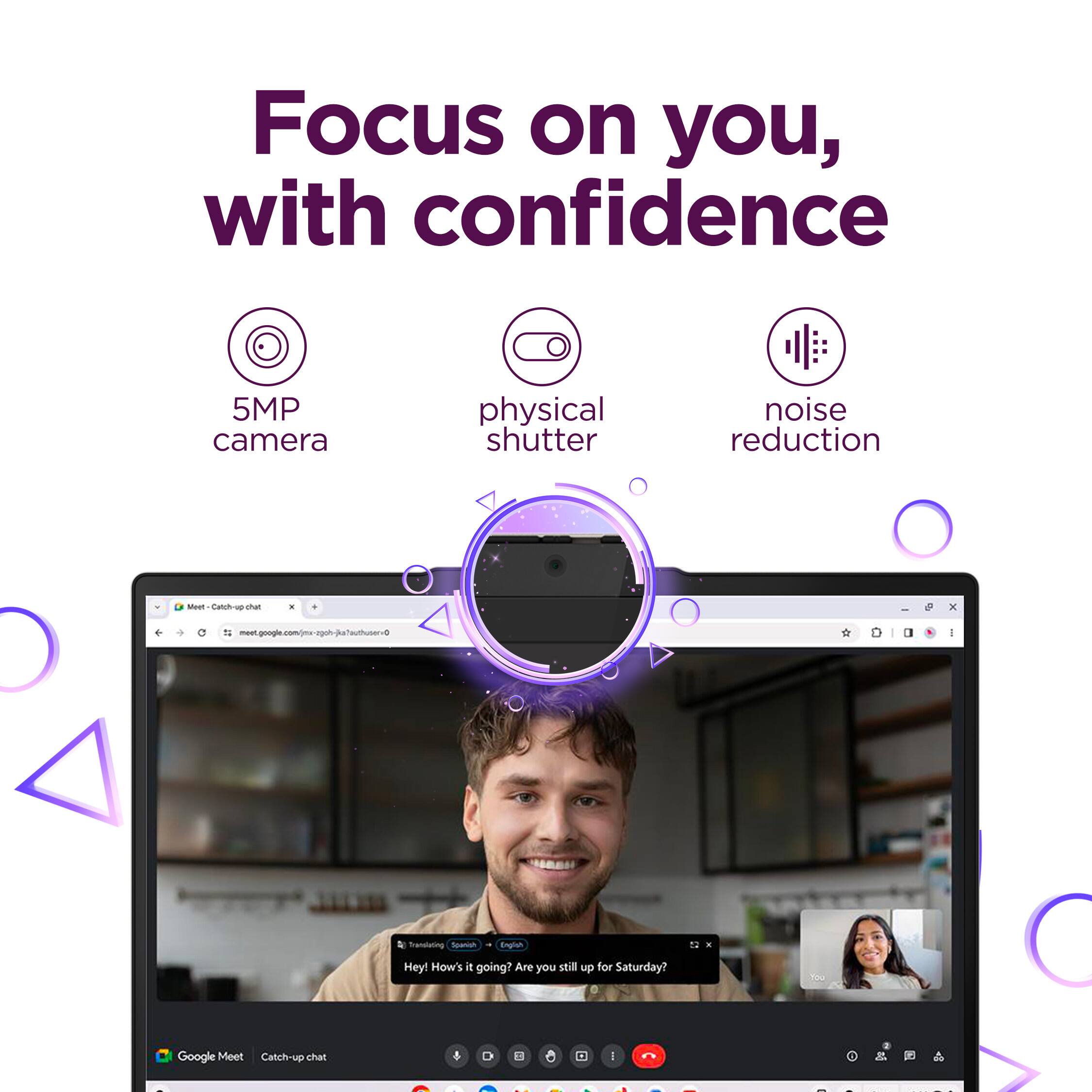 Focus on you, with confidence
5MP camera
physical shutter
noise reduction
Hey! How's it going? Are you still up for Saturday?
Google Meet Catchup chat