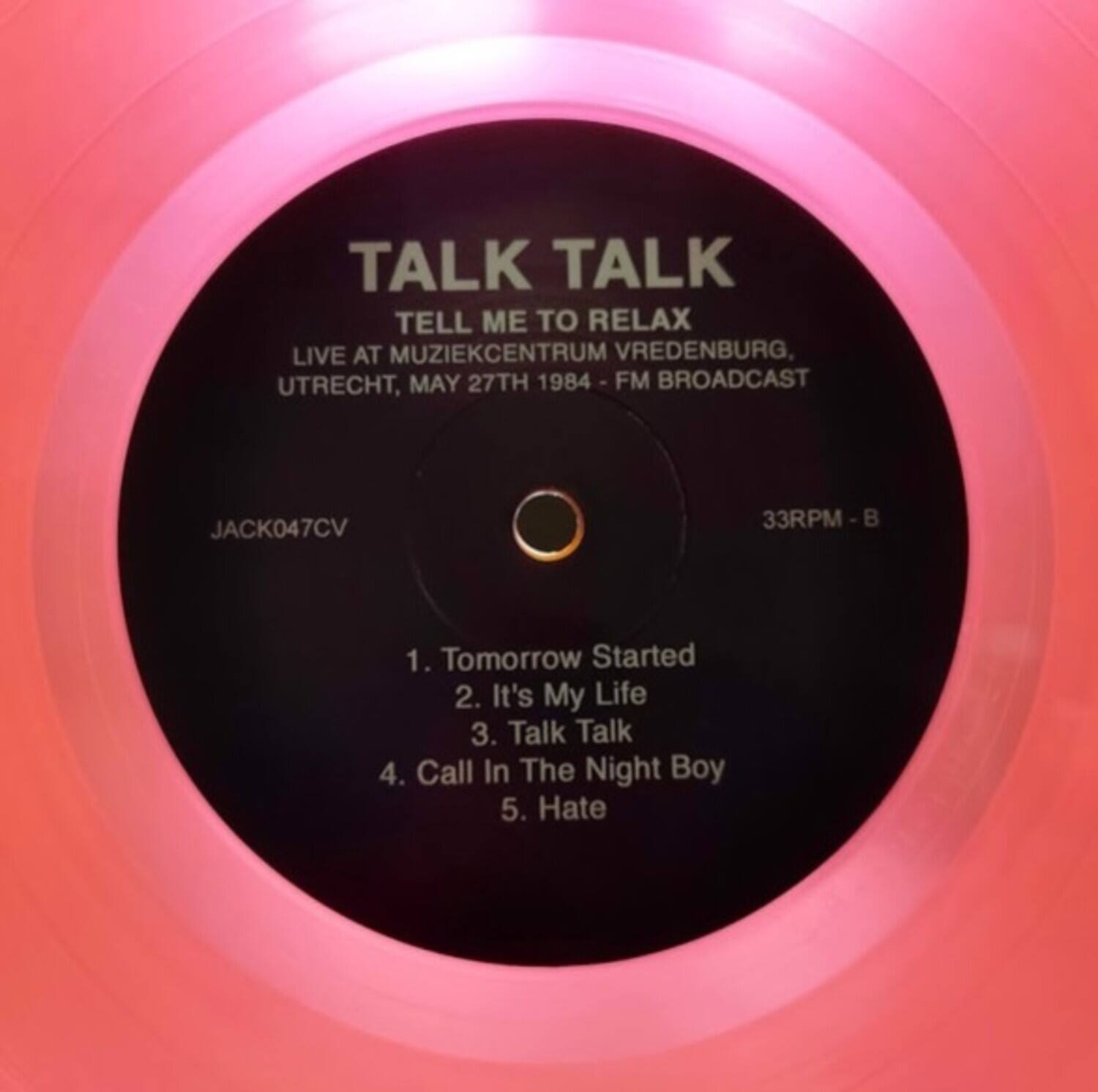 TALK TALK  
TELL ME TO RELAX  
LIVE AT MUZIEKCENTRUM VREDENBURG, UTRECHT, MAY 27TH 1984 - FM BROADCAST  

JACK047CV  
33RPM - B  

1. Tomorrow Started  
2. It's My Life  
3. Talk Talk  
4. Call In The Night Boy  
5. Hate