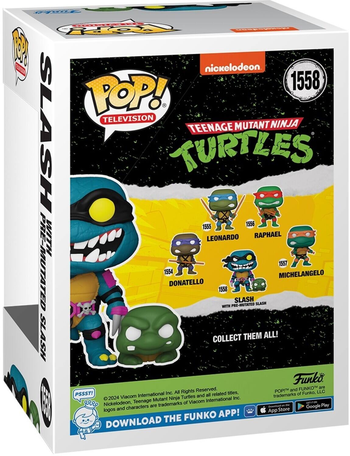 CrE TOPPY W nickelodeon ESca 1558 POP! TELEVISION TEENAGE MUTANT NINJA SLASH TURTLES 1555 1556 WITH LEONARDO RAPHAEL PRE-MUTATED 1554 DONATELLO 1558 WITH PRE-MUTATED SLASH SLASH MICHELANGELO 1557 SLASH COLLECT THEM ALL! Funko FUNKO are All Rights Reserved. POP! and FUNKO™ are trademarks of Funko, LLC. PSSST! 2024 Viacom International Inc. Nickelodeon, Teenage Mutant Ninja Turtles and all related titles, logos and characters are trademarks of Viacom International Inc. GET IT ON THE FUNKO APP! DOWNLOAD THE FUNKO APP! App Store - Get it on the Google Play