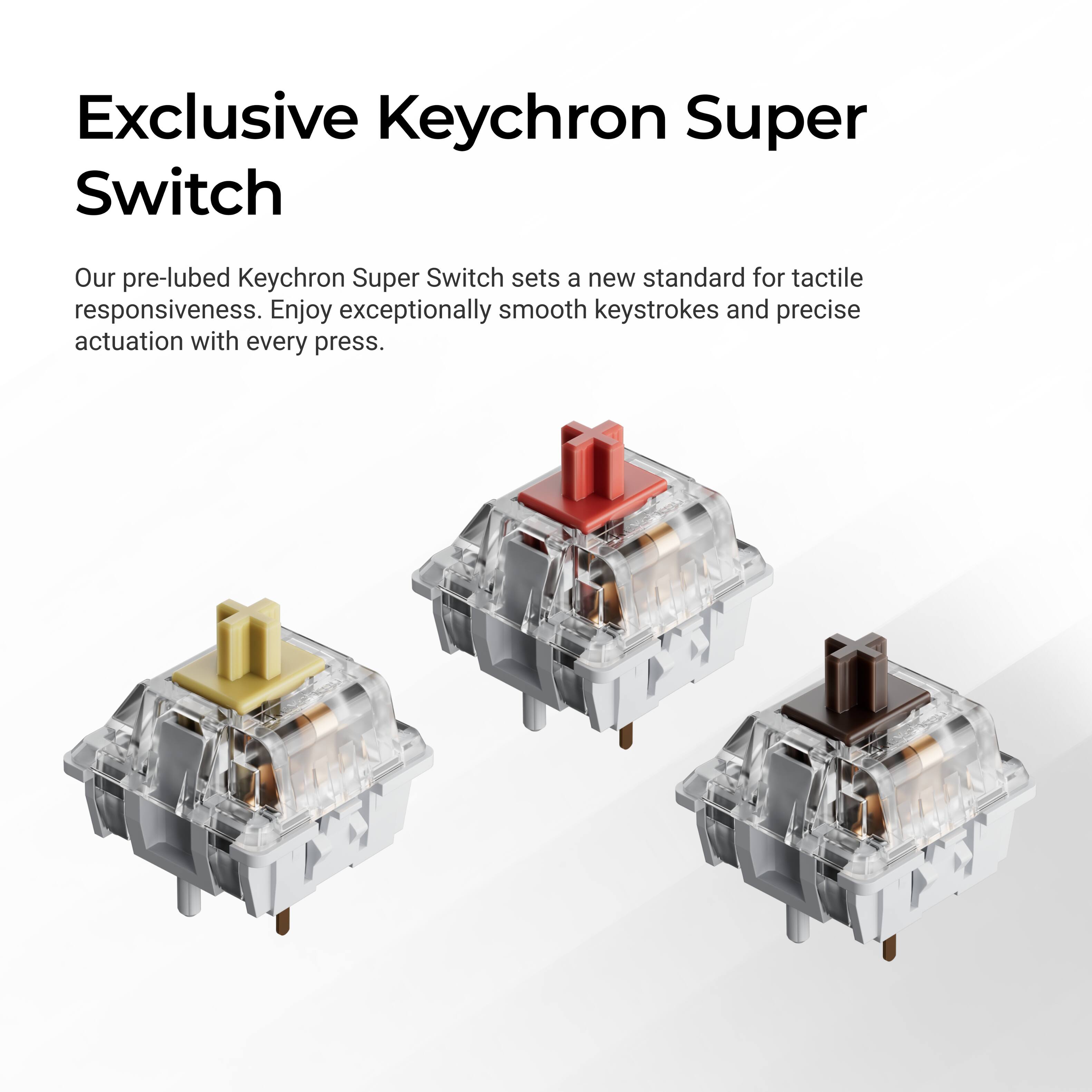 Exclusive Keychron Super Switch

Our pre-lubed Keychron Super Switch sets a new standard for tactile responsiveness. Enjoy exceptionally smooth keystrokes and precise actuation with every press.