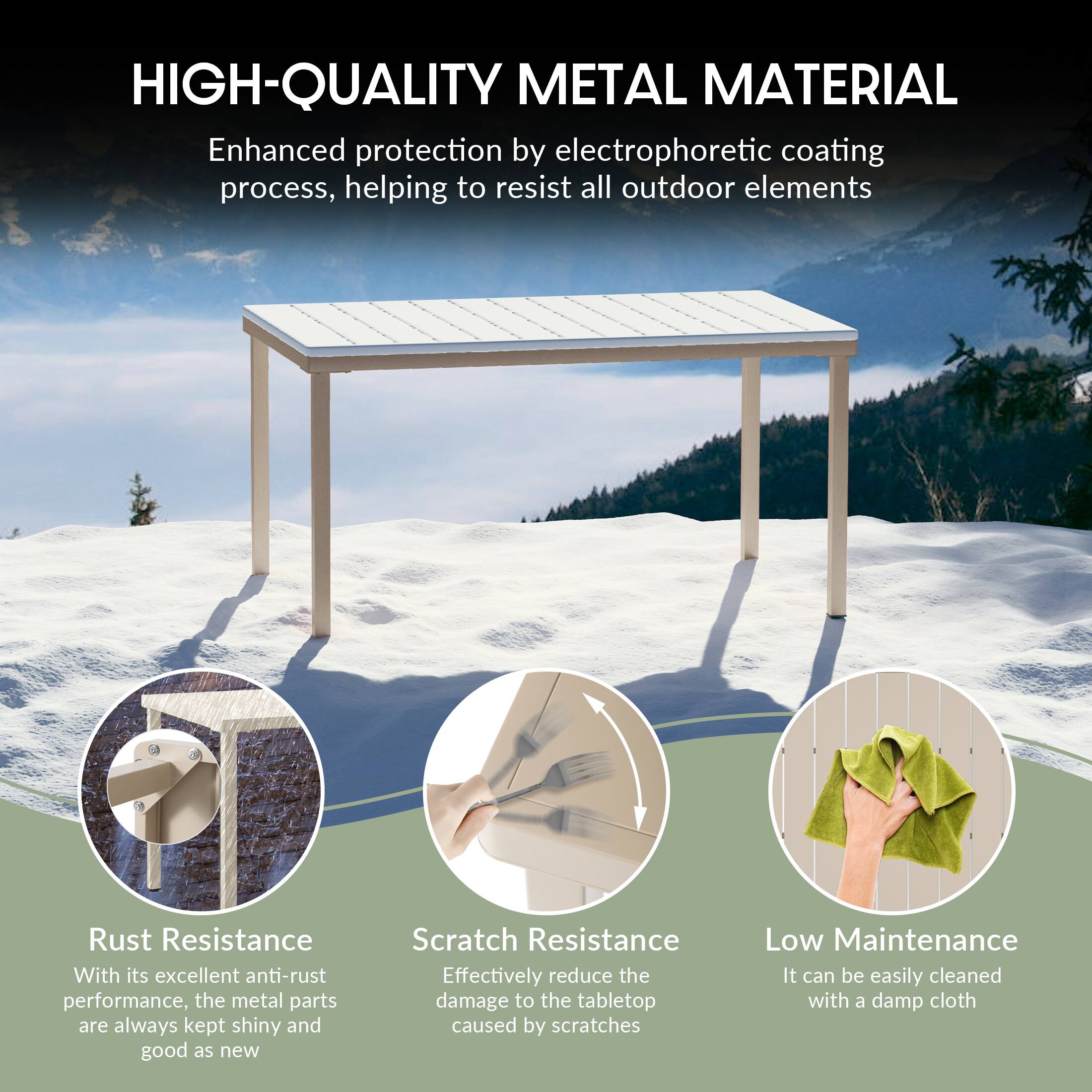 HIGH-QUALITY METAL MATERIAL

Enhanced protection by electrophoretic coating process, helping to resist all outdoor elements

Rust Resistance
With its excellent anti-rust performance, the metal parts are always kept shiny and good as new

Scratch Resistance
Effectively reduce the damage to the tabletop caused by scratches

Low Maintenance
It can be easily cleaned with a damp cloth