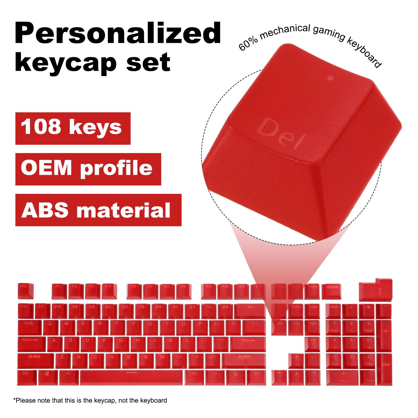 Personalized mechanical gaming 60% keyboard keycap set  
108 keys  
OEM profile  
ABS material  

ESC F1 F3 P. P 1s F. FT F P - Pa SAm 1 1! 2 20 38  5x A 73 a 91 DI .. / .  O W E R 1 Y U I O p L 3 a a Capelock A S D F G H J K L > 4 e S Z x C V H N M E SALE Cn 12 A 0 *  

*Please note that this is the keycap, not the keyboard