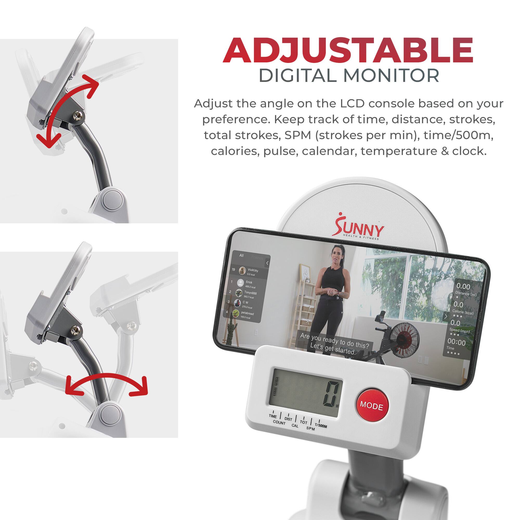ADJUSTABLE DIGITAL MONITOR

Adjust the angle on the LCD console based on your preference. Keep track of time, distance, strokes, total strokes, SPM (strokes per min), time/500m, calories, pulse, calendar, temperature & clock.

A SUNNY ...... ....... . nam  .  tu - - -nor - - - - - Are you ready to do this? Let's get started 0.00 Dicerts e 0.0 Calorie ha ) 0.0 Speed Anpld 00:00 Tue - - / LMT COLNT norI  L - SPM MODE