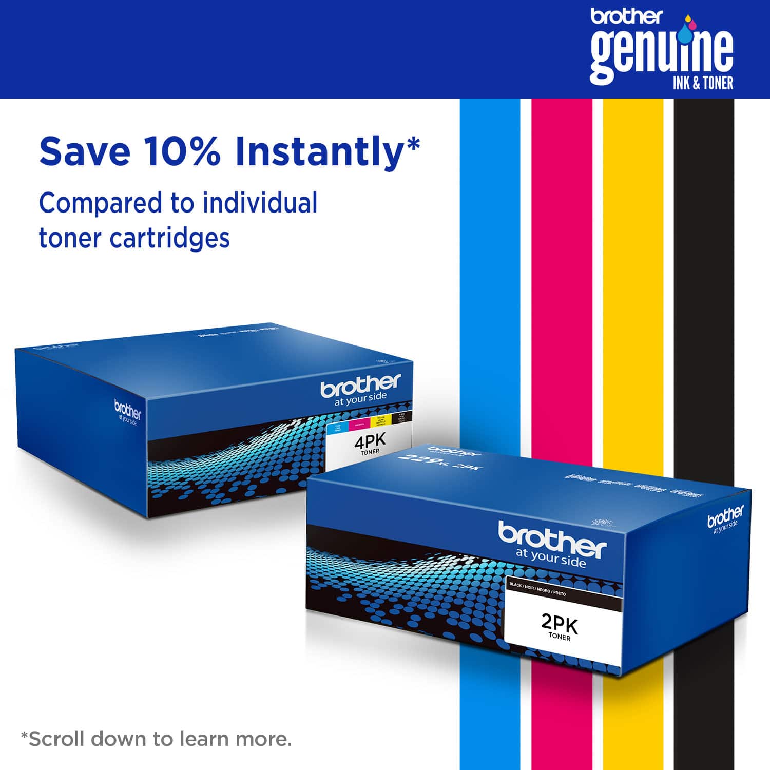 brother genuine INK & TONER Save 10% Instantly* Compared to individual toner cartridges brother at your side 4PK TONER brother at your side 2PK TONER *Scroll down to learn more.
