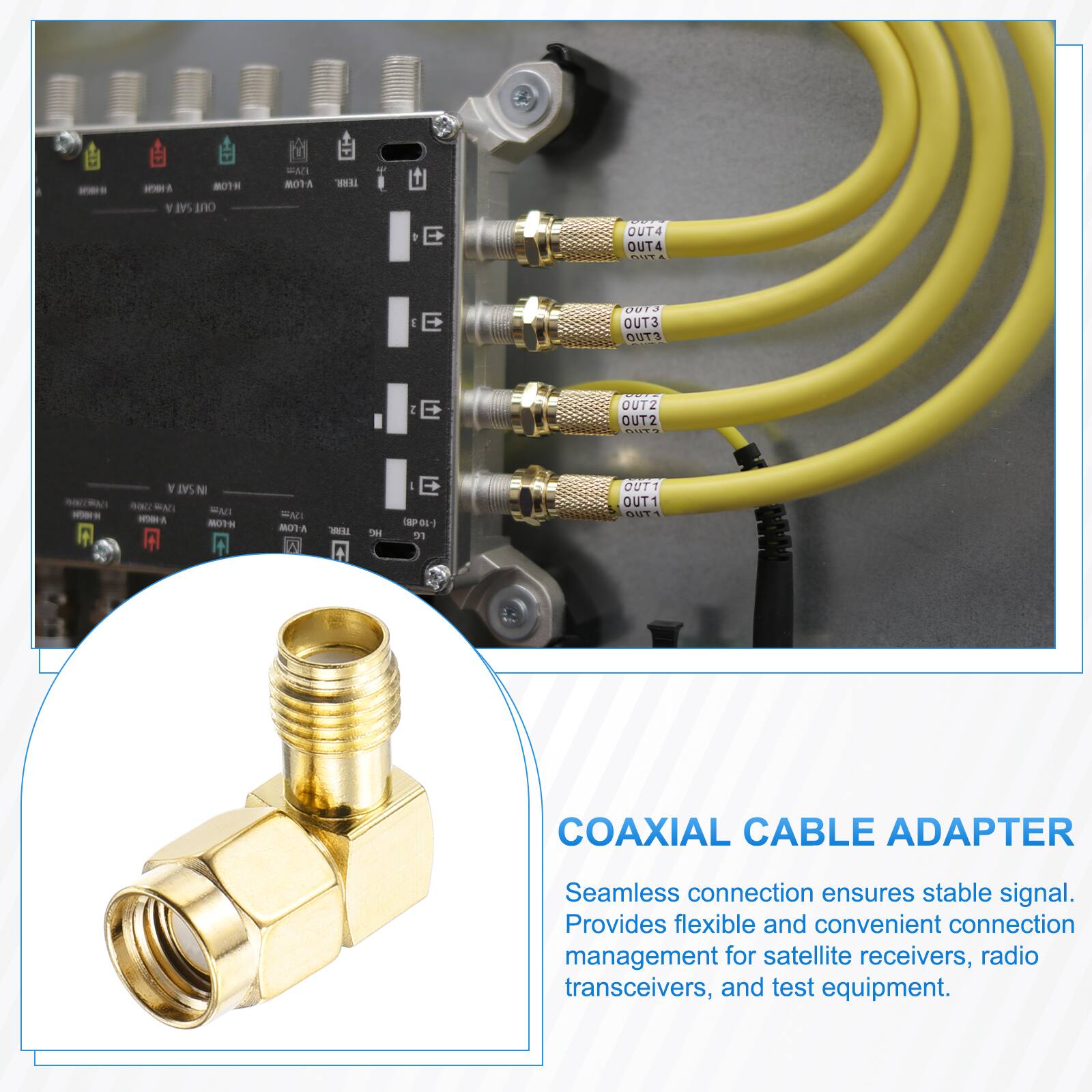 MOTH SAT OUT  
EMI NOTA  
TERR.  
OUT4 OUT4 OUT  
J E  
0013 OUT3 OUT3  
2 E  
OUT2 OUT2 ?  
SAT N  ENI MODA H-LOW  
FAT V-LOW I  
TEAR. 0  
we  
E (SP-01-) re  
OUT1 OUT1 OUT  

COAXIAL CABLE ADAPTER  
Seamless connection ensures stable signal. Provides flexible and convenient connection management for satellite receivers, radio transceivers, and test equipment.