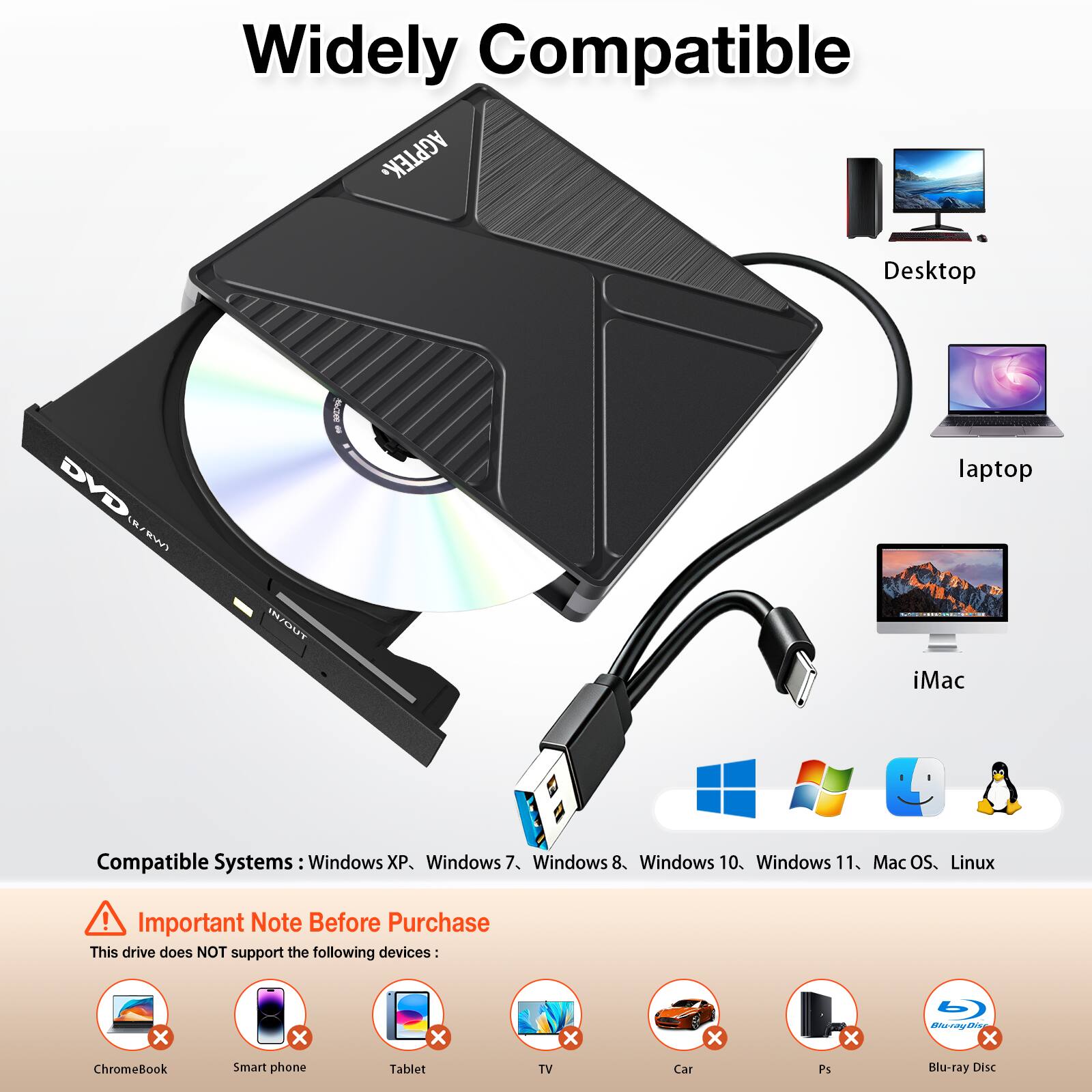 Widely Compatible AGPTEK. Desktop DVD S Wn I laptop iMac Compatible Systems Windows XP. Windows 7. Windows 8. Windows 10. Windows 11. Mac OS. Linux ! Important Note Before Purchase This drive does NOT support the following devices: ChromeBook Smart phone Tablet TV Car Ps Blu-ray Disc