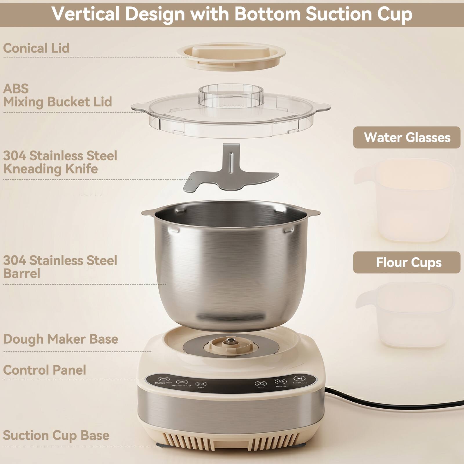 Vertical Design with Bottom Suction Cup

- Conical Lid
- ABS Mixing Bucket Lid
- 304 Stainless Steel Kneading Knife
- 304 Stainless Steel Barrel
- Dough Maker Base
- Control Panel
- Suction Cup Base

Water Glasses
Flour Cups