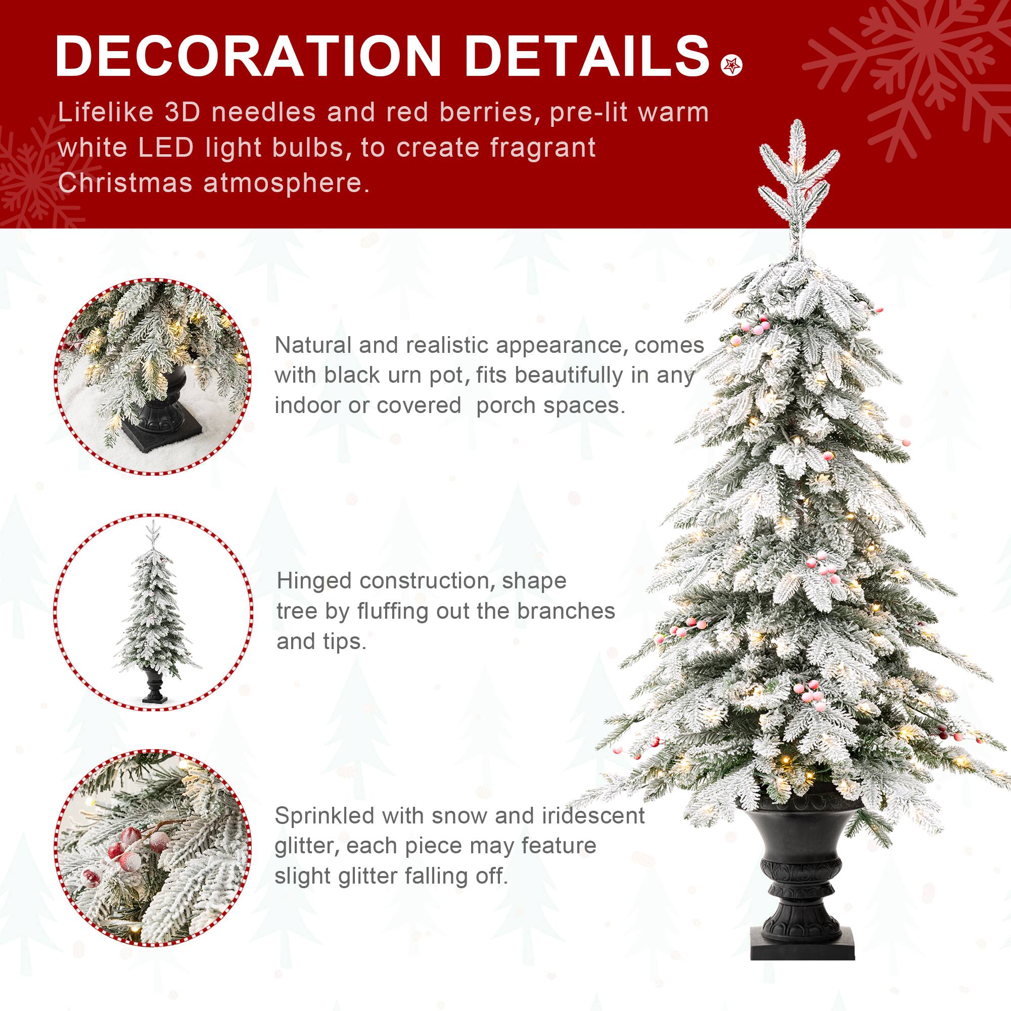 DECORATION DETAILS

Lifelike 3D needles and red berries, pre-lit warm white LED light bulbs, to create fragrant Christmas atmosphere.

Natural and realistic appearance, comes with black urn pot, fits beautifully in any indoor or covered porch spaces.

Hinged construction, shape tree by fluffing out the branches and tips.

Sprinkled with snow and iridescent glitter, each piece may feature slight glitter falling off.