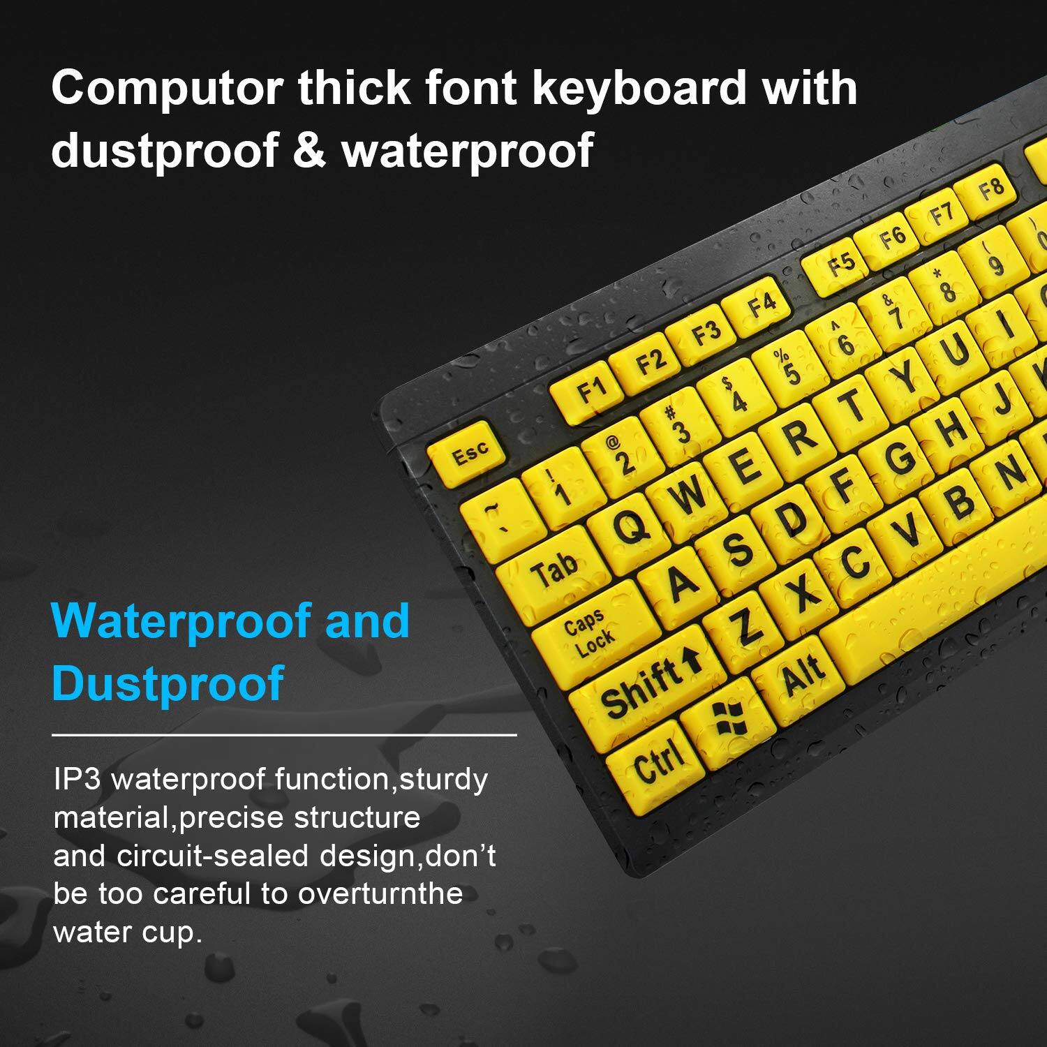 Computor thick font keyboard with dustproof & waterproof

Waterproof and Dustproof

IP3 waterproof function, sturdy material, precise structure and circuit-sealed design, don't be too careful to overturn the water cup.