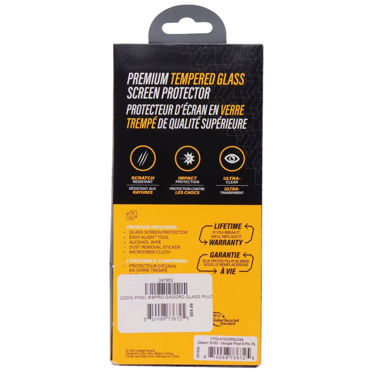 PREMIUM TEMPERED GLASS SCREEN PROTECTOR  
PROTECTEUR D'ÉCRAN EN VERRE TREMPÉ DE QUALITÉ SUPÉRIEURE  

SCRATCH RESISTANT  
RÉSISTANT AUX RAYURES  

IMPACT PROTECTION  
PROTECTION CONTRE LES CHOCS  

ULTRA-CLEAR  
ULTRA-TRANSPARENT  

PACKAGE INCLUDES:  
GLASS SCREEN PROTECTOR  
EASY-ALIGN TOOL  
ALCOHOL WIPE  
DUST REMOVAL STICKER  
MICROFIBER CLOTH  

L'ENSEMBLE COMPREND:  
PROTECTEUR D'ÉCRAN EN VERRE TREMPÉ  

LIFETIME WARRANTY  
GARANTIE À VIE  

247952  

300G PIXEL 9PRO GADGRD GLASS PLUS $59.8  

Global Recycled Standard  

©2024 Google Pixel  
Designed in the USA Made in China  
Conçu aux États-Unis Fabriqué en Chine  

VTGLA1D228GLO3A  
Glass+ $150  

Google Pixel 9 Pro XL