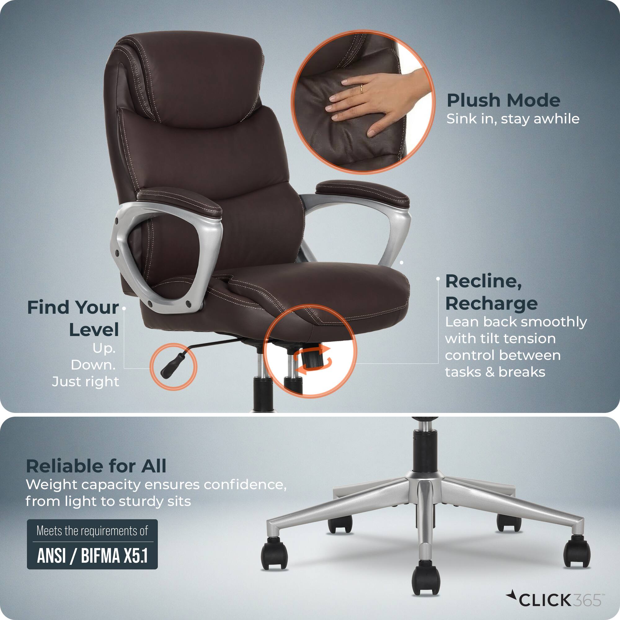 Plush Mode  
Sink in, stay awhile  

Find Your Level  
Up. Down. Just right  

Recline, Recharge  
Lean back smoothly with tilt tension control between tasks & breaks  

Reliable for All  
Weight capacity ensures confidence, from light to sturdy sits  

Meets the requirements of ANSI / BIFMA X5.1  

CLICK365