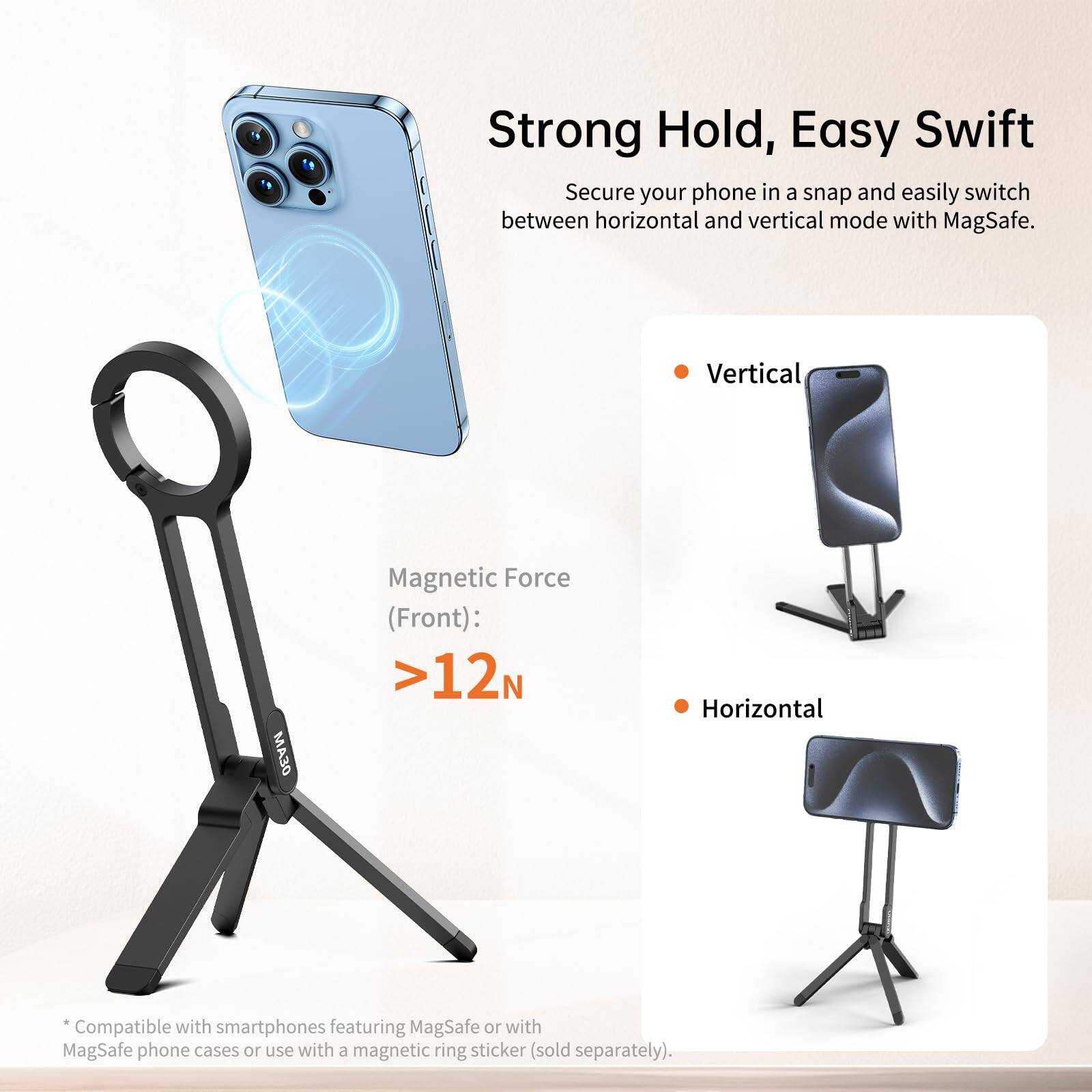 Strong Hold, Easy Swift

Secure your phone in a snap and easily switch between horizontal and vertical mode with MagSafe.

Magnetic Force (Front): >12N

* Compatible with smartphones featuring MagSafe or with MagSafe phone cases or use with a magnetic ring sticker (sold separately).