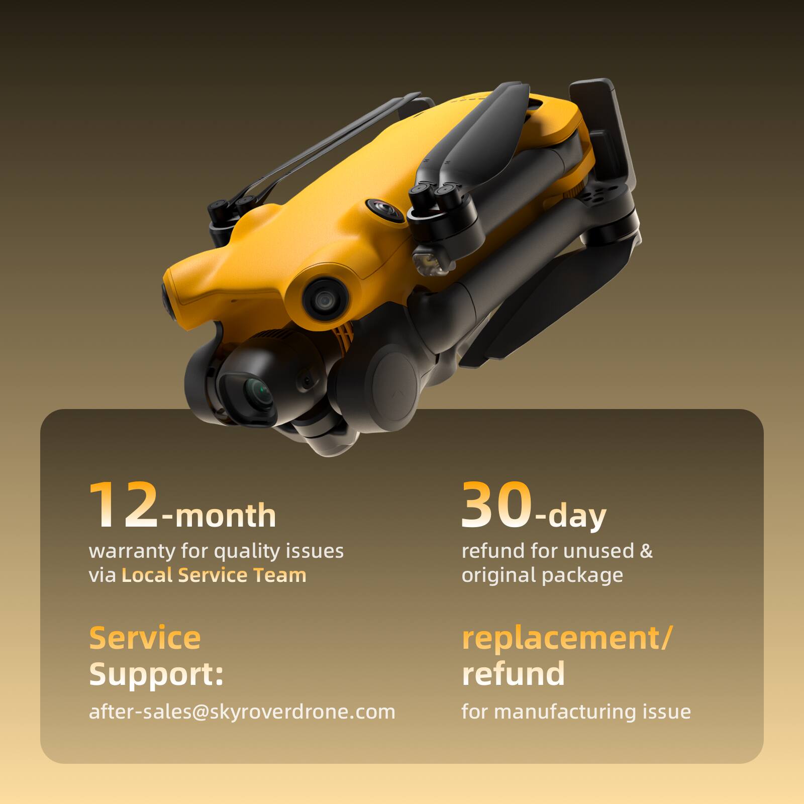 12-month warranty for quality issues via Local Service Team  
30-day refund for unused & original package  
Service Support: after-sales@skyroverdrone.com  
replacement/ refund for manufacturing issue