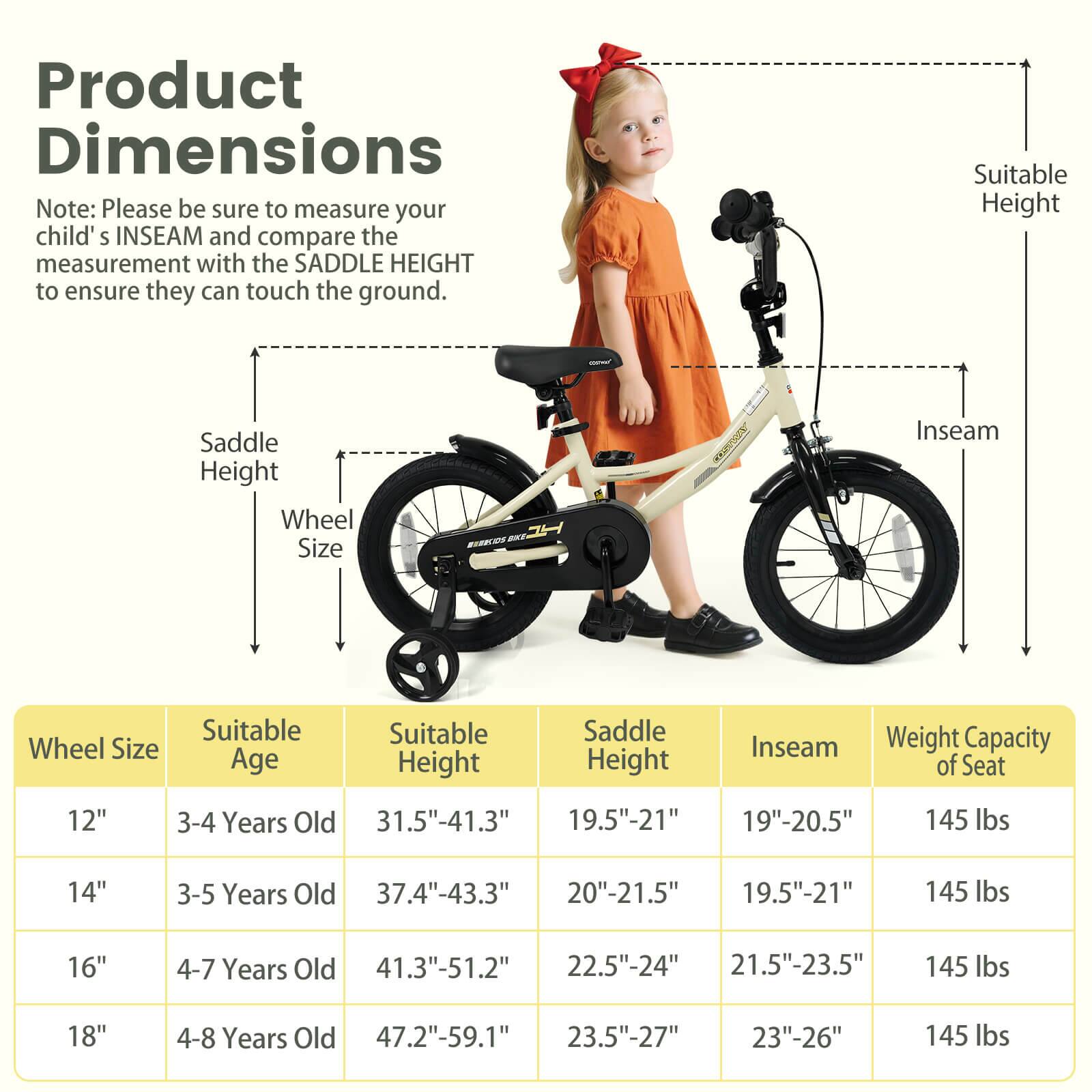 **Product Dimensions**

Note: Please be sure to measure your child's INSEAM and compare the measurement with the SADDLE HEIGHT to ensure they can touch the ground.

| Wheel Size | Suitable Age | Suitable Height | Saddle Height | Inseam | Weight Capacity of Seat |
|------------|-------------|----------------|--------------|--------|-----------------------|
| 12"        | 3-4 Years Old | 31.5"-41.3"     | 19.5"-21"     | 19"-20.5" | 145 lbs               |
| 14"        | 3-5 Years Old | 37.4"-43.3"     | 20"-21.5"     | 19.5"-21" | 145 lbs               |
| 16"        | 4-7 Years Old | 41.3"-51.2"     | 22.5"-24"     | 21.5"-23.5" | 145 lbs               |
| 18"        | 4-8 Years Old | 47