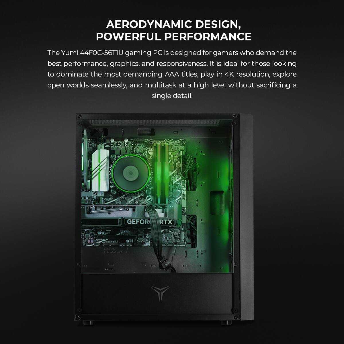 AERODYNAMIC DESIGN, POWERFUL PERFORMANCE

The Yumi 44FOC-56TU gaming PC is designed for gamers who demand the best performance, graphics, and responsiveness. It is ideal for those looking to dominate the most demanding AAA titles, play in 4K resolution, explore open worlds seamlessly, and multitask at a high level without sacrificing a single detail.