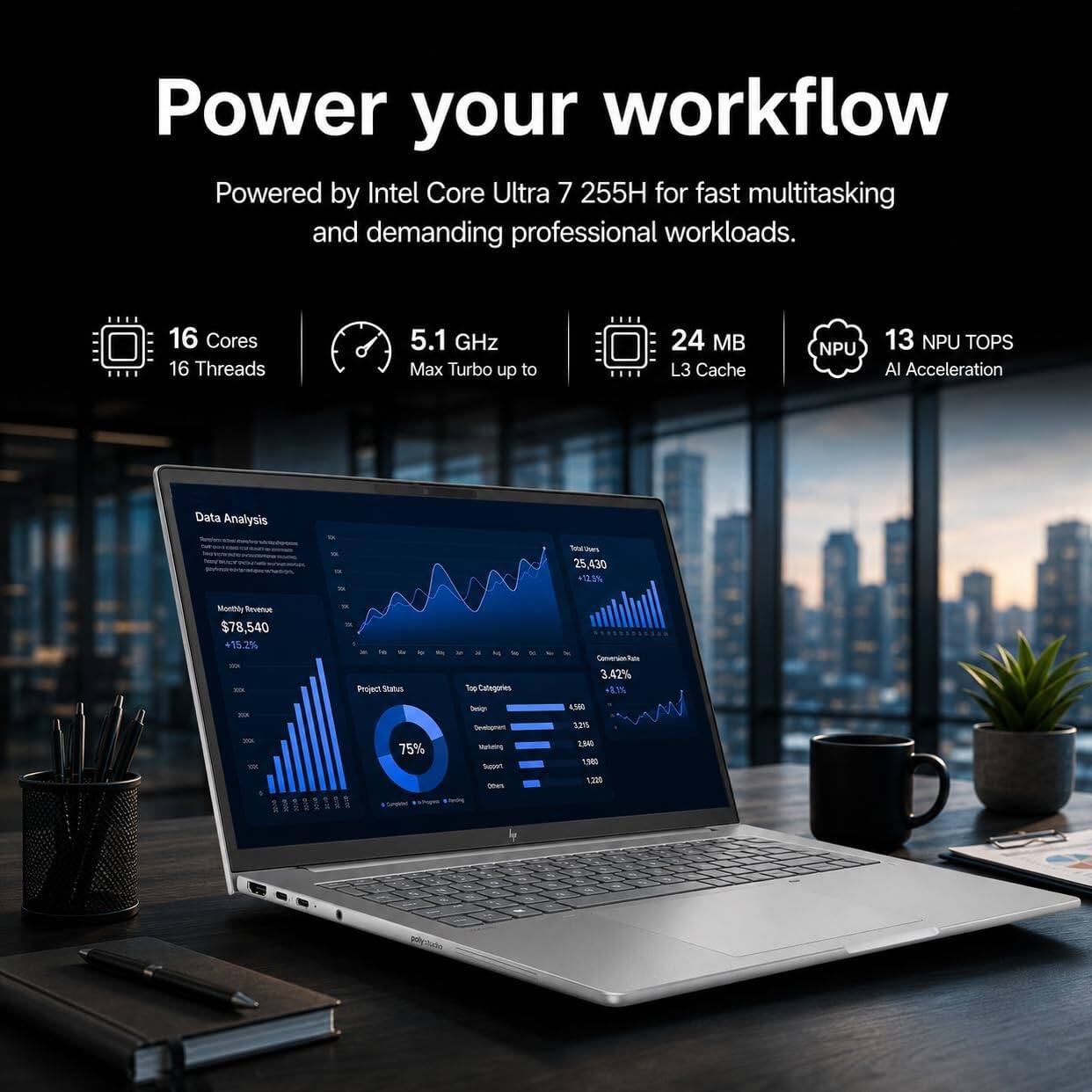 Power your workflow  
Powered by Intel Core Ultra 7 255H for fast multitasking and demanding professional workloads.

16 Cores  
16 Threads  
5.1 GHz Max Turbo up to  
24 MB L3 Cache  
NPU  
13 NPU TOPS AI Acceleration

Data Analysis  
25,430  
Monthly Revenue $78,540 +15.2%  
Project Status  
Top Categories  
3.42% +8.1%  
Design Development  
4,560 3,215  
= 75%  
Valketing Sugari*1 Others  
2,840 1,860 1,220  
-