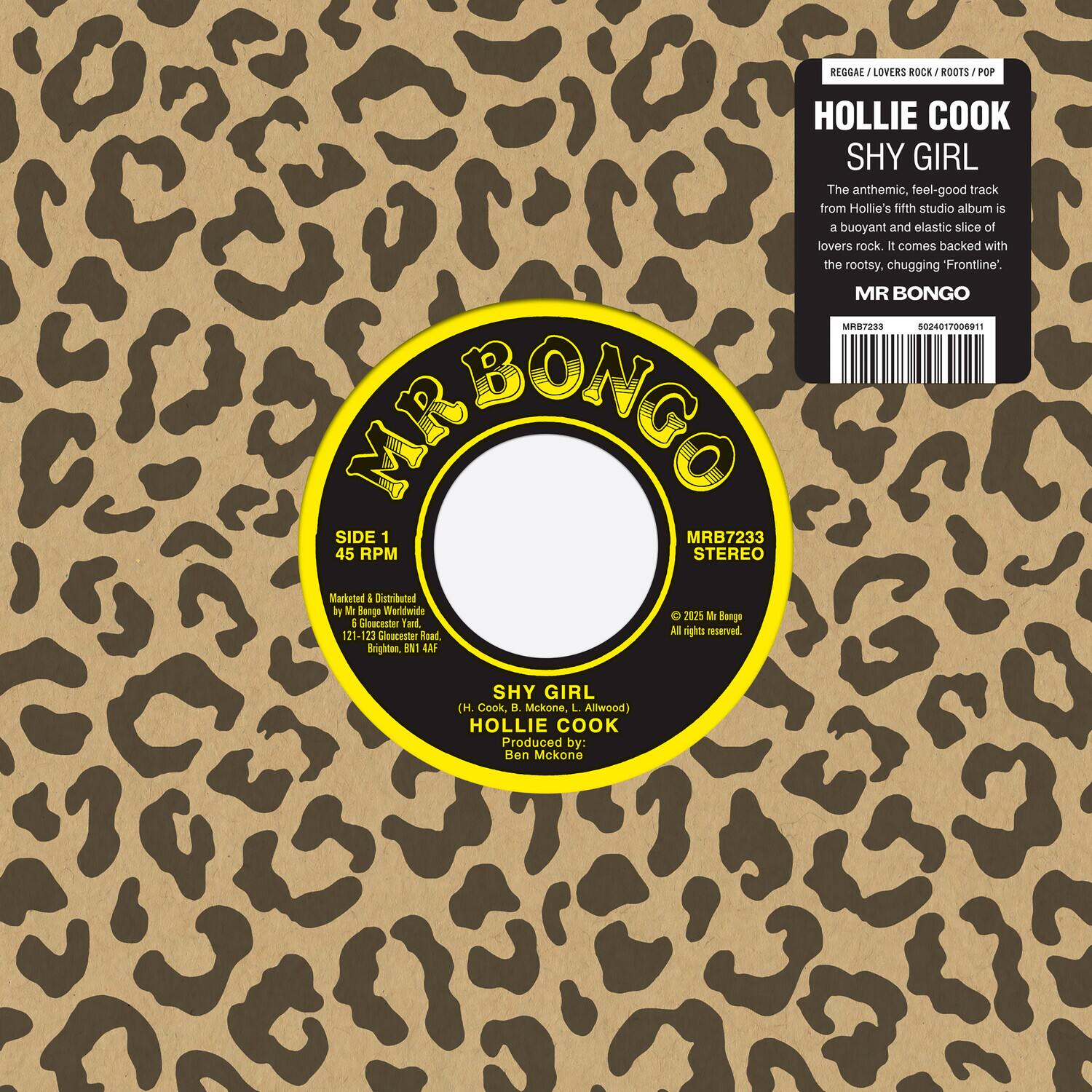 **REGGAE / LOVERS ROCK / ROOTS / POP**

**HOLLIE COOK**  
**SHY GIRL**

The anthemic, feel-good track from Hollie's fifth studio album is a buoyant and elastic slice of lovers rock. It comes backed with the rootsy, chugging "Frontline".

**MR BONGO**  
MRB7233  
45 RPM  
STEREO

**MARKETED & DISTRIBUTED BY**  
Mr Bongo Worldwide  
Mr Bongo & Gleucenter Yard,  
121-123 Gloucester Road,  
Brighton, BN1 4AF

**SIDE 1**  
SHY GIRL (H. Cook, B. McKone, L. Allwood)  
HOLLIE COOK  
Produced by: Ben McKone

**MR BONGO**  
MRB7233  
45 RPM  
STEREO

**MARKETED & DISTRIBUTED BY**  
Mr Bongo Worldwide  
Mr Bongo & Gleucenter Yard,  
121-123 Gloucester Road,  
Brighton, BN1 4AF

**© 2025 Mr Bongo**  
All rights reserved.