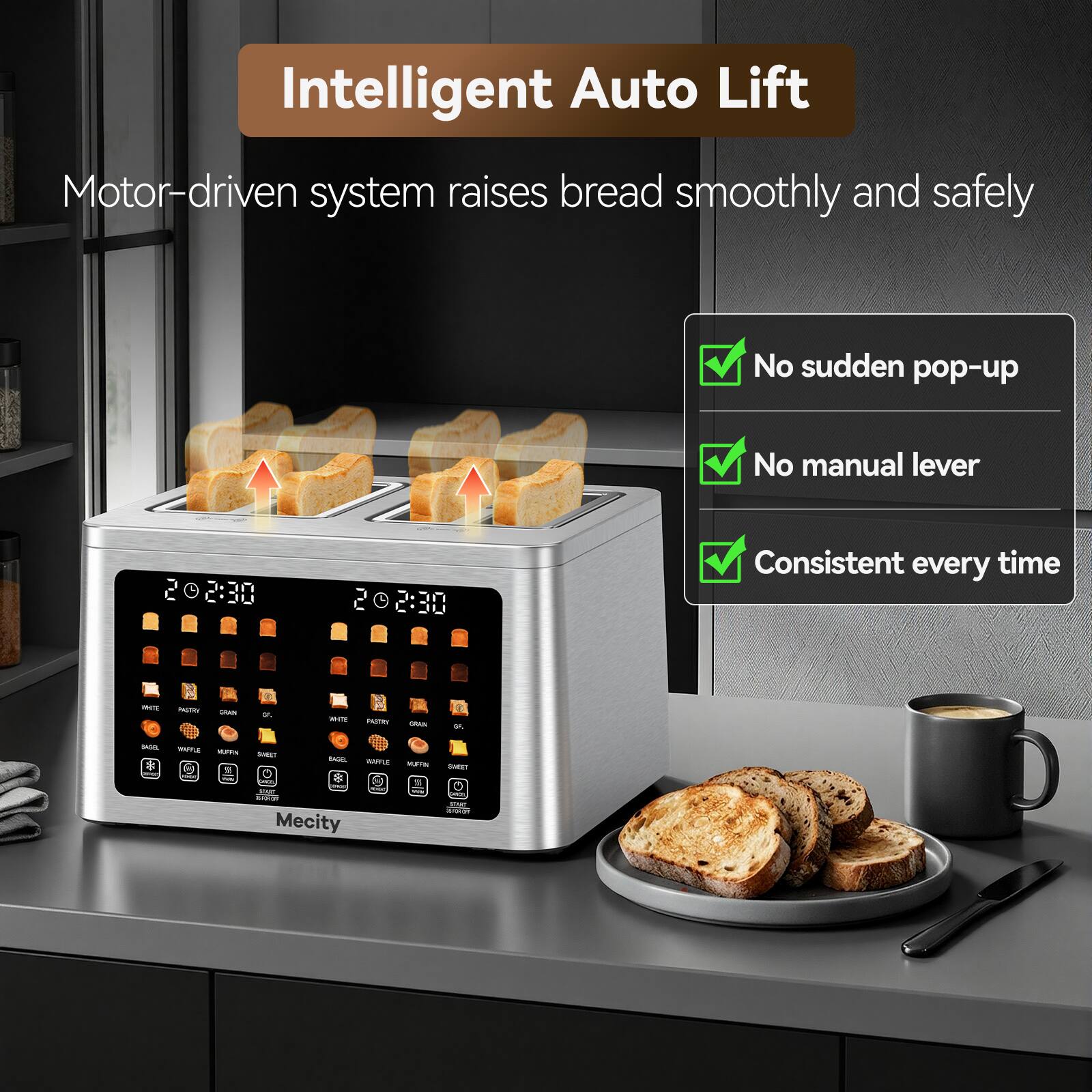 Intelligent Auto Lift  
Motor-driven system raises bread smoothly and safely  
No sudden pop-up  
No manual lever  
Consistent every time  

02:30  
2:30  

NYE  
PASTRI  
GRAN  
SAL  
WHITE  
PARTY  
GRAIN  
or.  
SAGOL  
WAFFLE VUTIN 11  
SWEET  
BAGEL :  
WAFFLE NUFFIN  
SWEET  
Short SPART Mecity  
- YOU THE