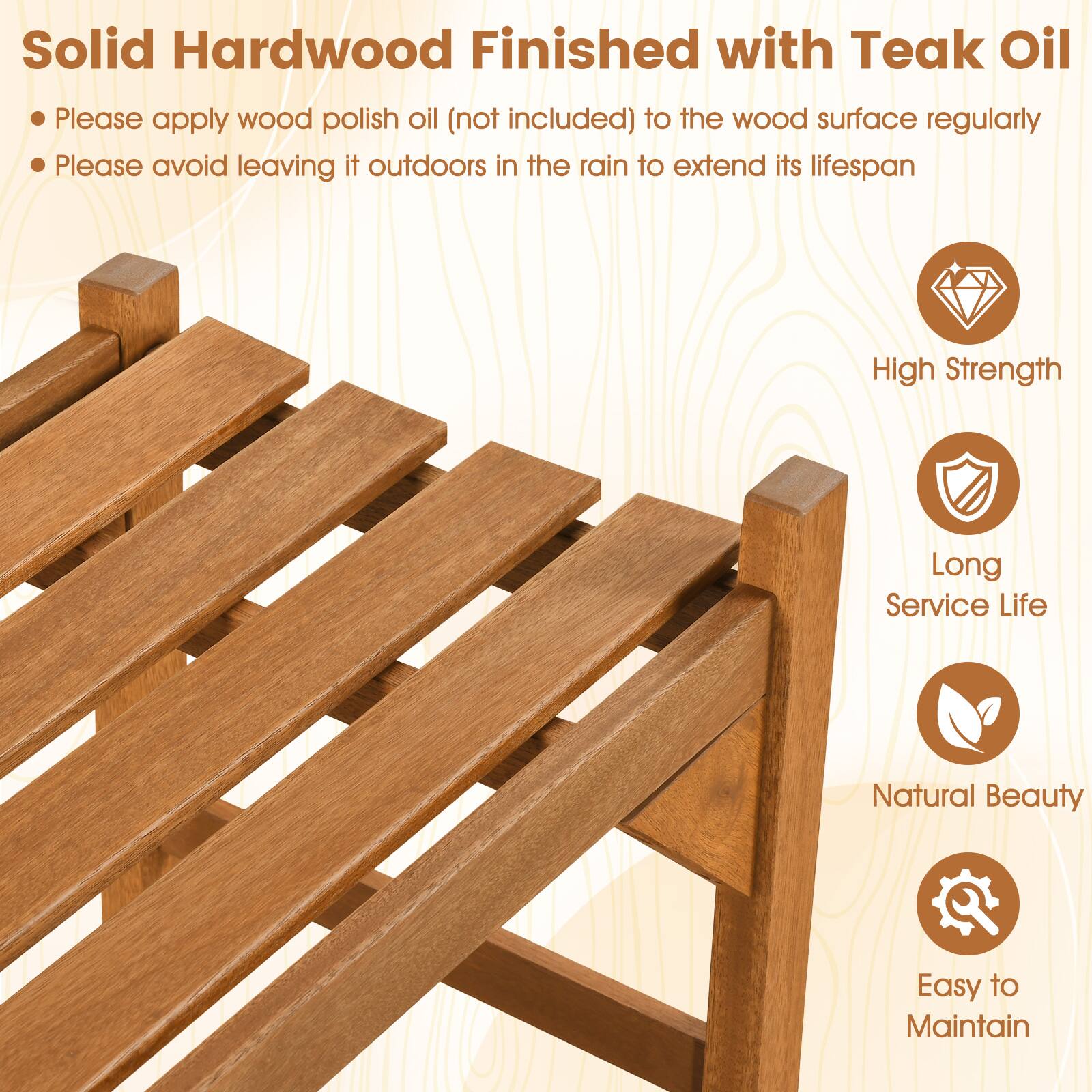 Solid Hardwood Finished with Teak Oil

- Please apply wood polish oil (not included) to the wood surface regularly
- Please avoid leaving it outdoors in the rain to extend its lifespan

High Strength  
Long Service Life  
Natural Beauty  
Easy to Maintain