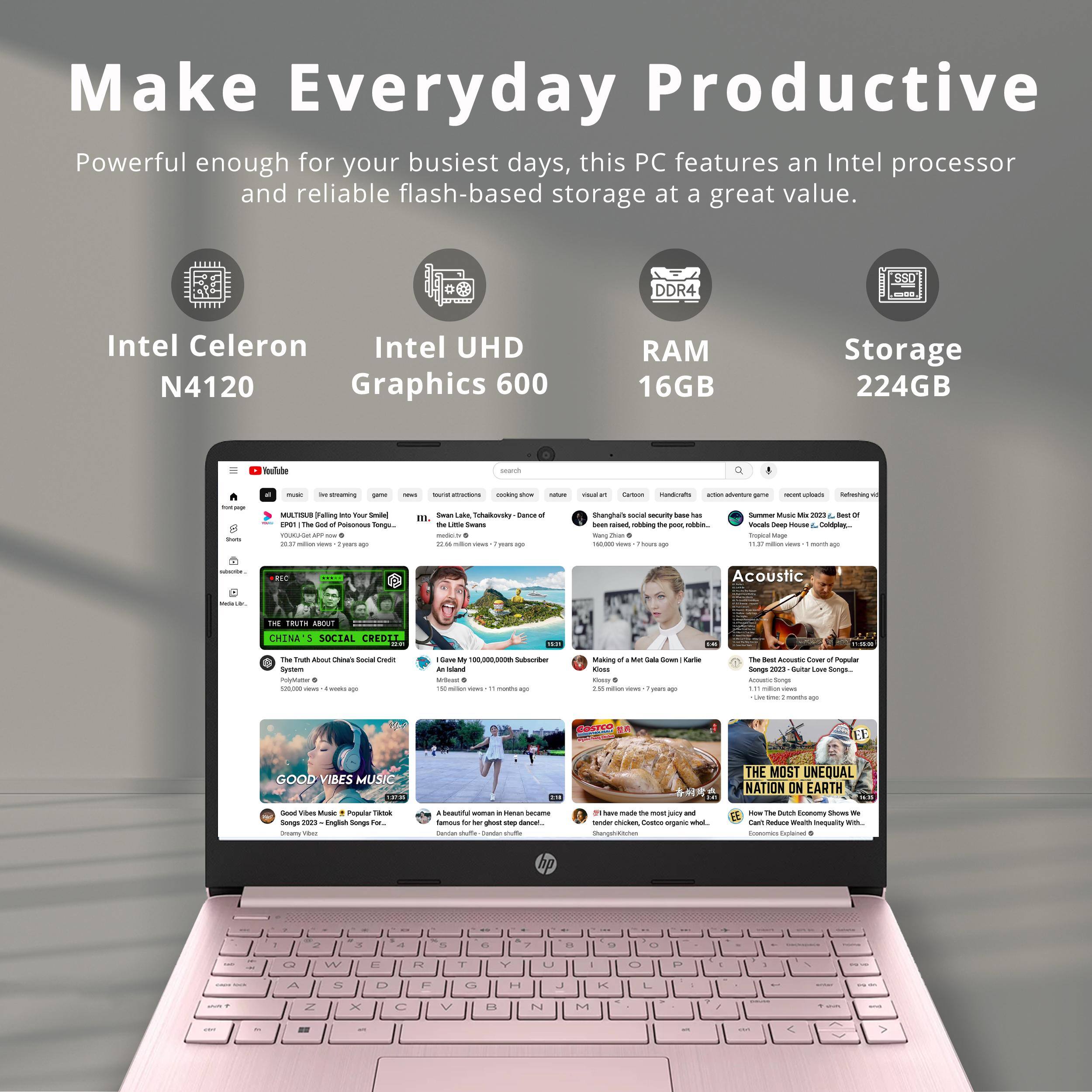 Make Everyday Productive

Powerful enough for your busiest days, this PC features an Intel processor and reliable flash-based storage at a great value.

- Intel Celeron N4120
- Intel UHD Graphics 600
- RAM 16GB
- Storage 224GB

---

- THE TRUTH ABOUT CHINA'S SOCIAL CREDIT SYSTEM
- I Gave My 100,000,000 Subscribers $100 Each
- Making of "Meat Cake" (Karlie Kloss)
- The Best Acoustic Covers of Popular Songs (2021) - Guitar Lessons
- GOOD VIBES MUSIC
- A beautiful woman in Heian period famous for her ghost step dance.
- THE MOST UNEQUAL NATION ON EARTH
- How the Dutch Economy Shows We Can't Reduce Wealth Inequality With...