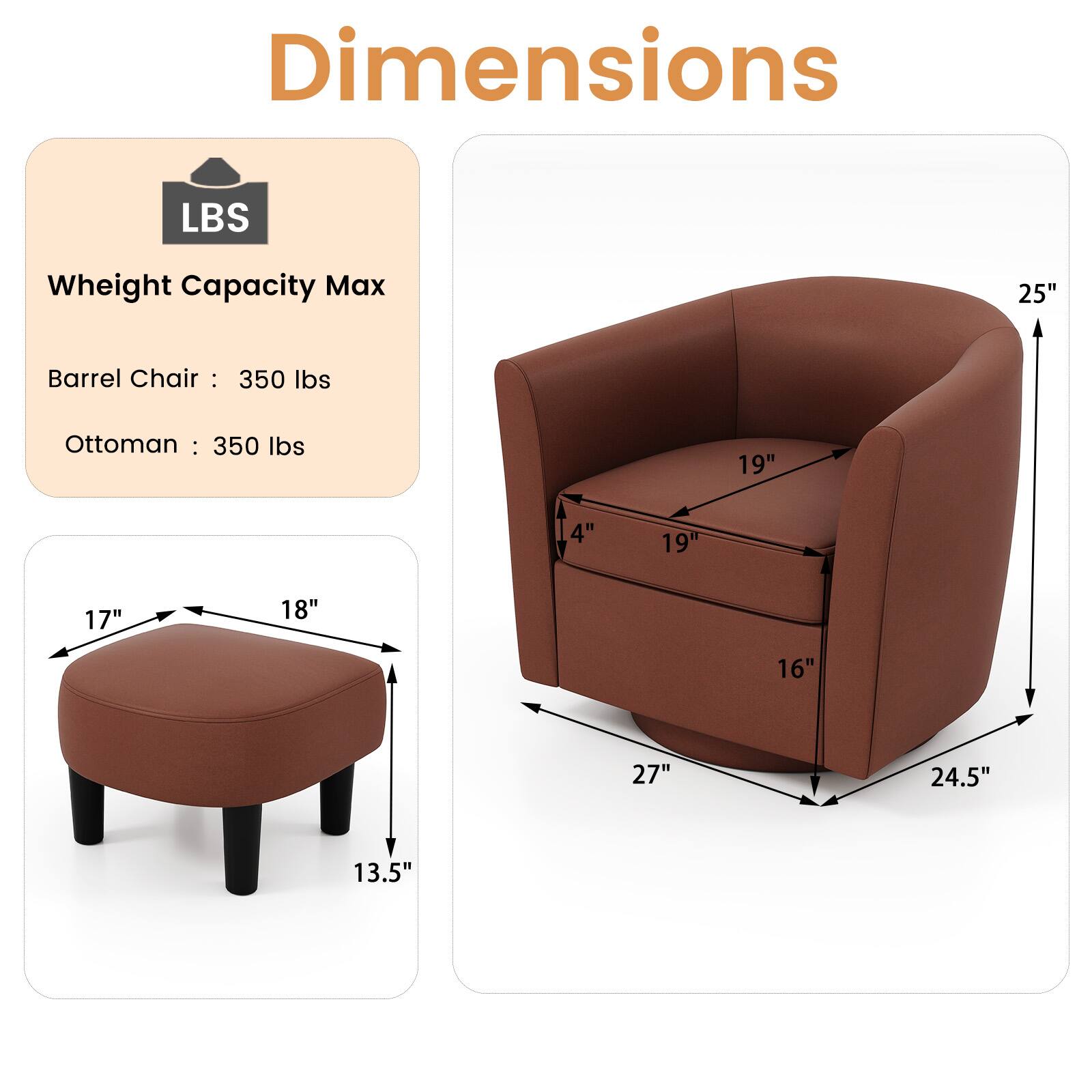 Dimensions

LBS  
Weight Capacity Max  
Barrel Chair: 350 lbs  
Ottoman: 350 lbs  

Barrel Chair:  
Height: 25"  
Width: 19"  
Depth: 16"  
Seat Height: 14"  
Seat Depth: 19"  

Ottoman:  
Height: 13.5"  
Width: 18"  
Depth: 17"  
Seat Height: 27"  
Seat Depth: 24.5"
