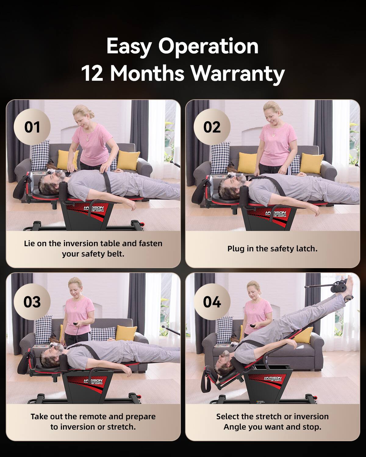 Easy Operation  
12 Months Warranty  

01 Lie on the inversion table and fasten your safety belt.  
02 Plug in the safety latch.  
03 Take out the remote and prepare to inversion or stretch.  
04 Select the stretch or inversion Angle you want and stop.