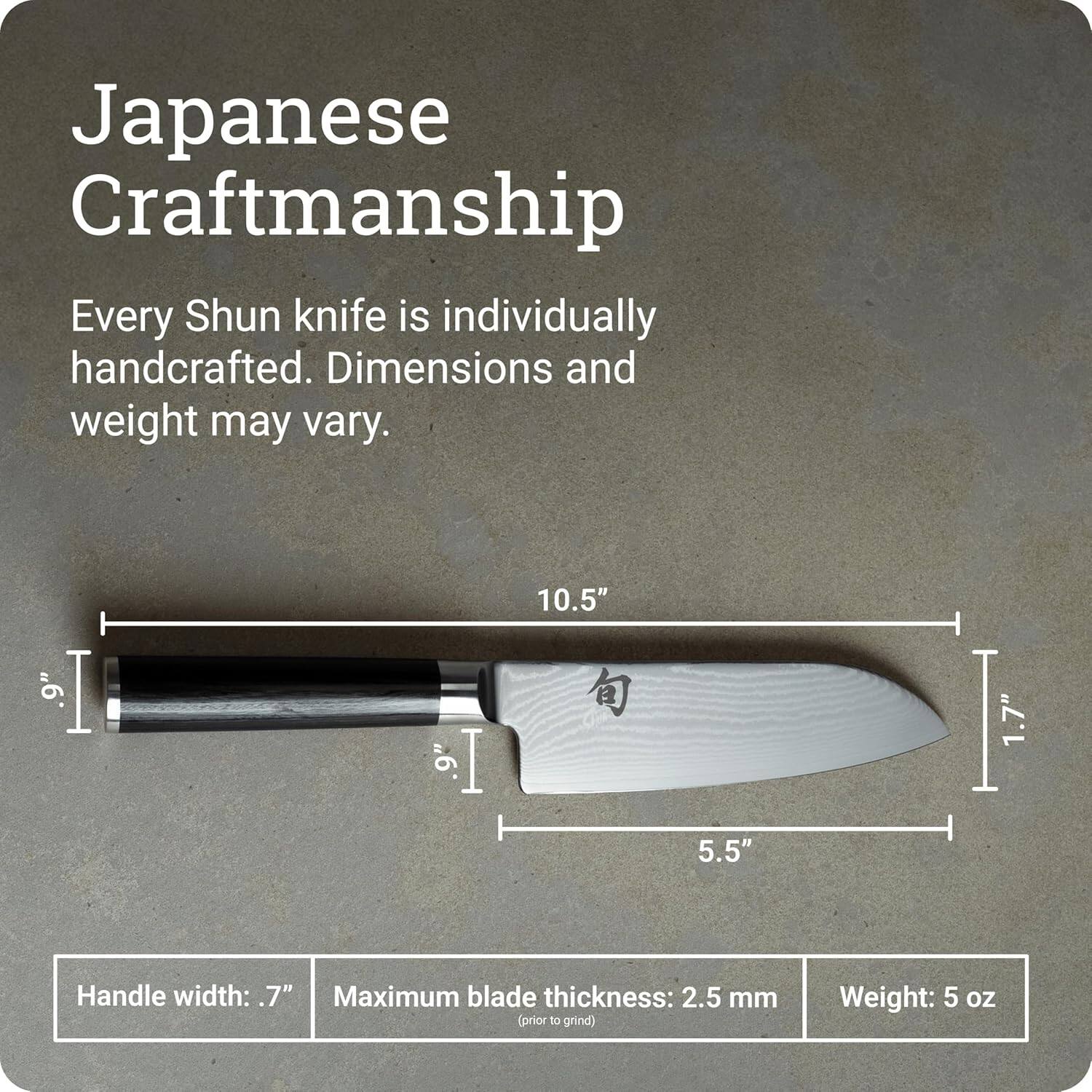 Japanese Craftsmanship

Every Shun knife is individually handcrafted. Dimensions and weight may vary.

9" | 10.5" | 5.5" | 1.7"  
Handle width: 7"  
Maximum blade thickness: 2.5 mm (prior to grind)  
Weight: 5 oz