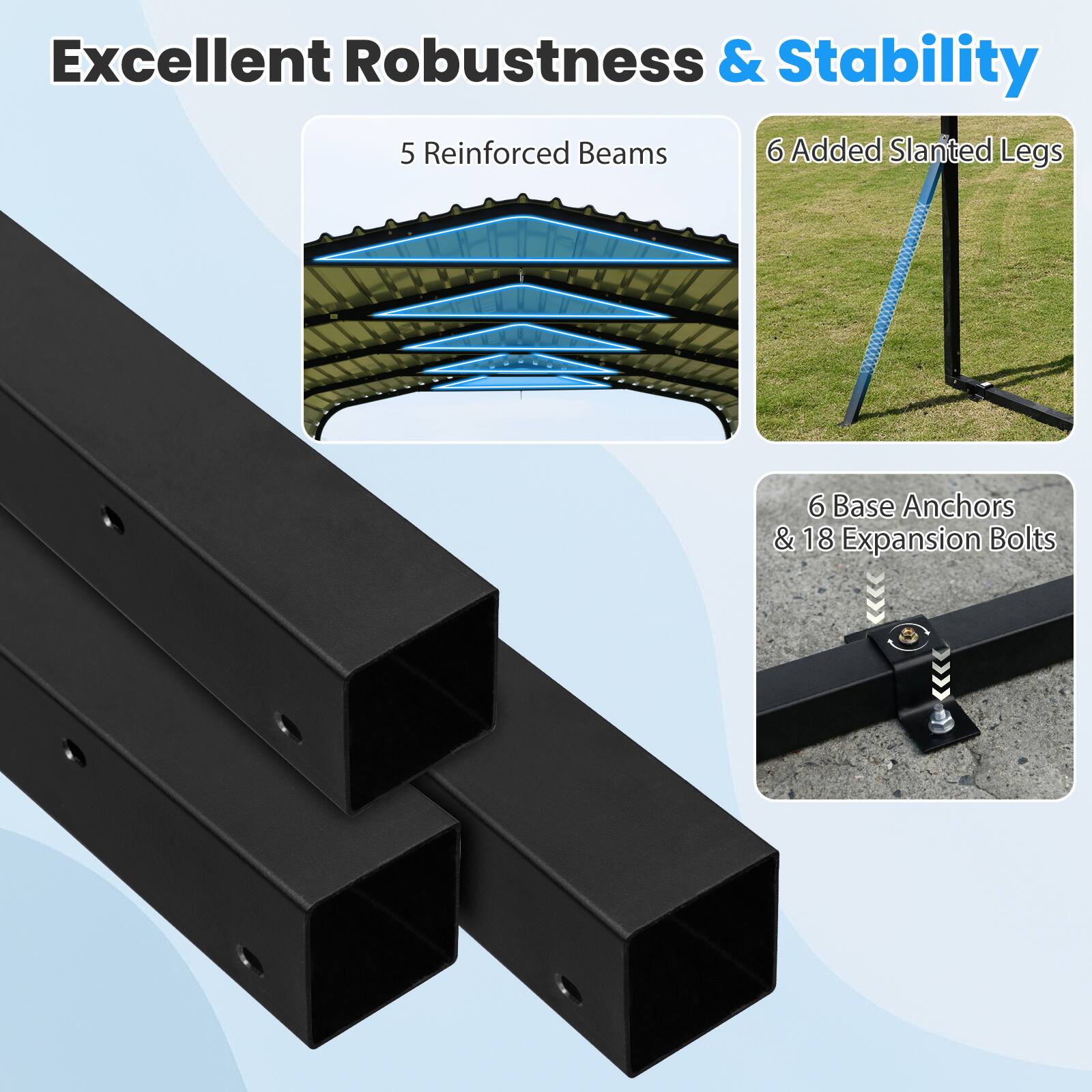 Excellent Robustness & Stability  
5 Reinforced Beams  
6 Added Slanted Legs  
6 Base Anchors & 18 Expansion Bolts