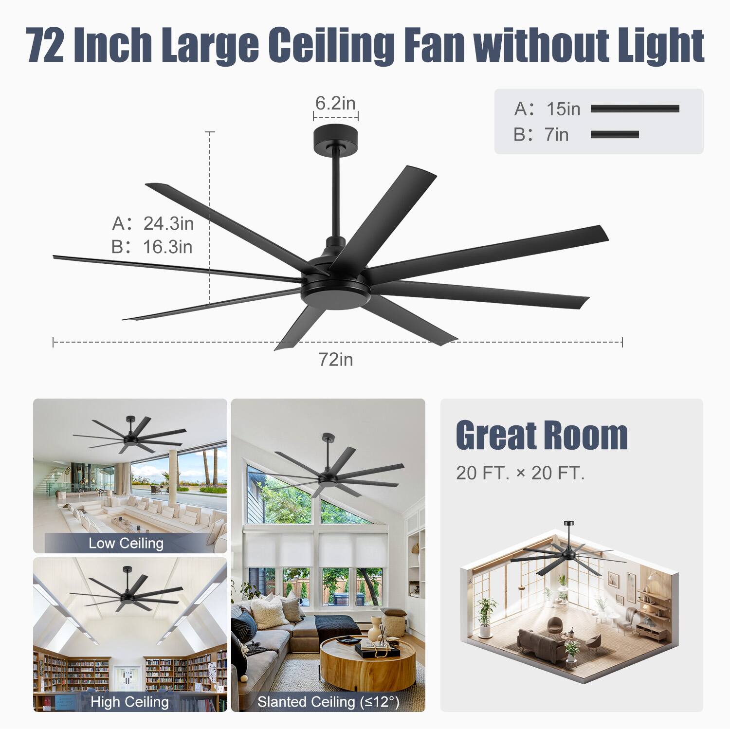 72 Inch Large Ceiling Fan without Light

A: 24.3in  
B: 16.3in  
6.2in  
72in  

A: 15in  
B: 7in  

Great Room  
20 FT. x 20 FT.  

Low Ceiling  
High Ceiling  
Slanted Ceiling (<12°)